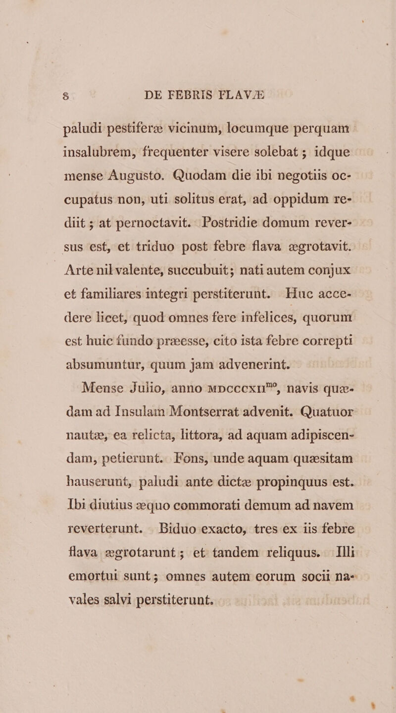 paludi pestiferae: vicinum, locumque perquam insalubrem, frequenter visere solebat; idque mense Augusto. Quodam die ibi negotiis oc¬ cupatus non, uti solitus erat, ad oppidum re¬ diit ; at pernoctavit. Postridie domum rever¬ sus est, et triduo post febre flava ^egrotavit. Arte nil valente, succubuit; nati autem conjux et familiares integri perstiterunt. Huc acce¬ dere licet, quod omnes fere infelices, quorum est huic fundo praeesse, cito ista febre correpti absumuntur, quum jam advenerint. Mense Julio, anno mdcccxii^®, navis qum- dam ad Insulam Montserrat advenit. Quatuor nautae, ea relicta, littora, ad aquam adipiscen¬ dam, petierunt. Fons, unde aquam quaesitam hauserunt, paludi ante dictee propinquus est. Ibi diutius aequo commorati demum ad navem reverterunt. Biduo exacto, tres ex iis febre flava ^grotarunt; et tandem reliquus. Illi emortui sunt; omnes autem eorum socii na¬ vales salvi perstiterunt.