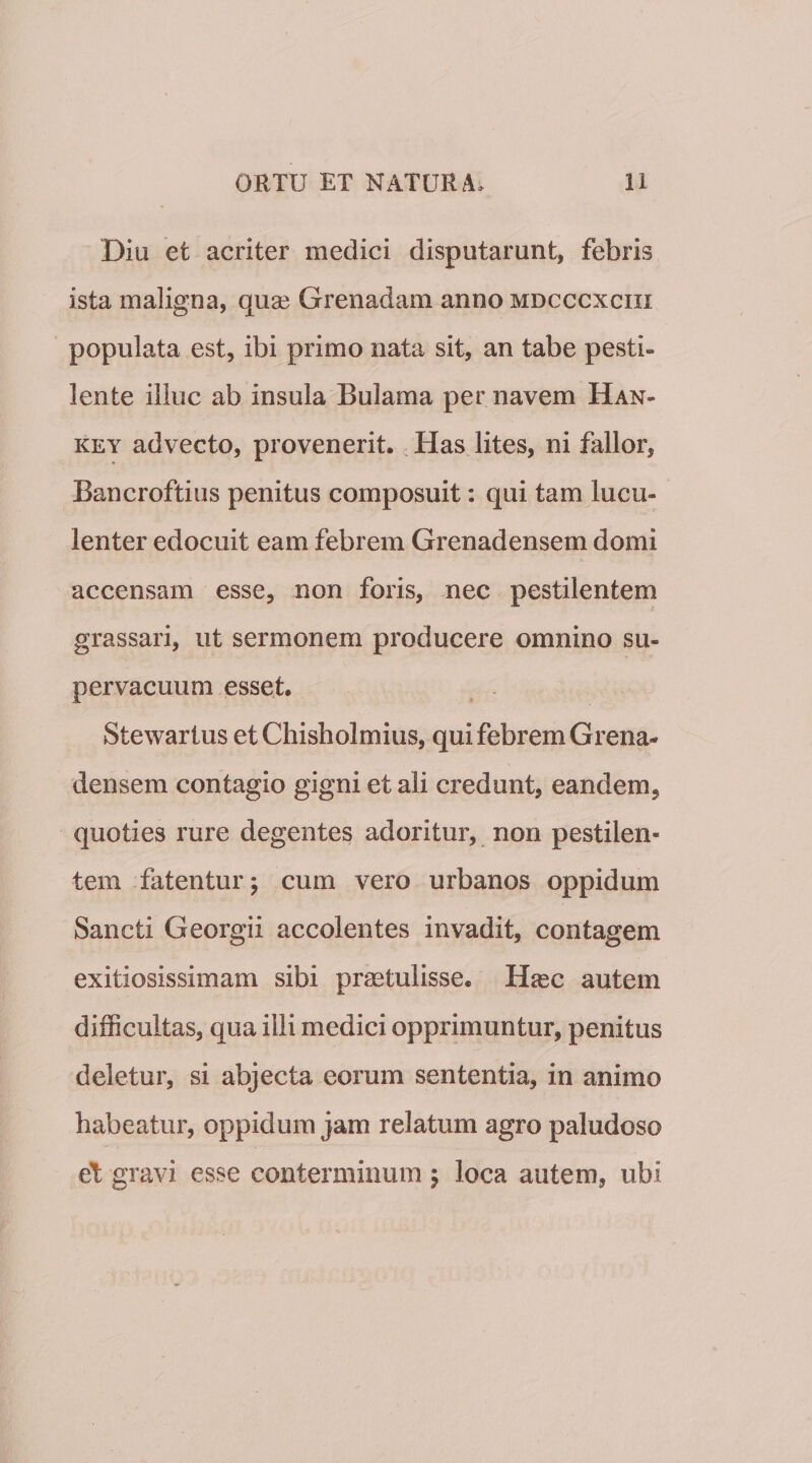 Diu et acriter medici disputarunt, febris ista maligna, quae Grenadam anno mdcccxciii populata est, ibi primo nata sit, an tabe pesti¬ lente illuc ab insula Bulama per navem Han- KEY advecto, provenerit. ^ Has lites, ni fallor, Bancroftius penitus composuit: qui tam lucu¬ lenter edocuit eam febrem Grenadensem domi accensam esse, non foris, nec pestilentem grassari, ut sermonem producere omnino su¬ pervacuum esset. Stewartus et Chisholmius, qui febrem Grena¬ densem contagio gigni et ali credunt, eandem, quoties rure degentes adoritur, non pestilen¬ tem fatentur j cum vero urbanos oppidum Sancti Georgii accolentes invadit, contagem exitiosissimam sibi prastulisse. H^ec autem difficultas, qua illi medici opprimuntur, penitus deletur, si abjecta eorum sententia, in animo habeatur, oppidum jam relatum agro paludoso et gravi esse conterminum 5 loca autem, ubi