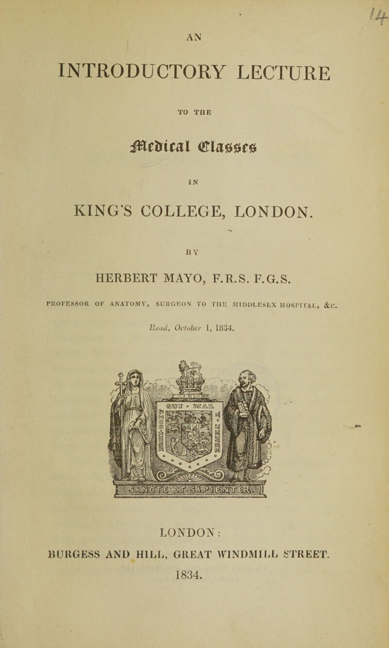 INTRODUCTORY LECTURE TO THE KING’S COLLEGE, LONDON. BY HERBERT MAYO, F.R.S. F.G.S. PROFESSOR OF ANATOMY, SURGEON TO TIIE MIDDLESEX HOSPITAL, &C. Head, October 1, 1834. LONDON: BURGESS AND HILL, GREAT WINDMILL STREET. 1834.