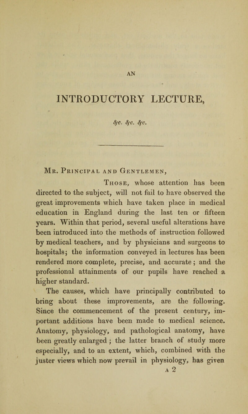 INTRODUCTORY LECTURE, SfC. 8fc. fyc. Mr. Principal and Gentlemen, Those, whose attention has been directed to the subject, will not fail to have observed the great improvements which have taken place in medical education in England during the last ten or fifteen years. Within that period, several useful alterations have been introduced into the methods of instruction followed by medical teachers, and by physicians and surgeons to hospitals; the information conveyed in lectures has been rendered more complete, precise, and accurate; and the professional attainments of our pupils have reached a higher standard. The causes, which have principally contributed to bring about these improvements, are the following. Since the commencement of the present century, im¬ portant additions have been made to medical science. Anatomy, physiology, and pathological anatomy, have been greatly enlarged ; the latter branch of study more especially, and to an extent, which, combined with the juster viev/s which now prevail in physiology, has given a 2