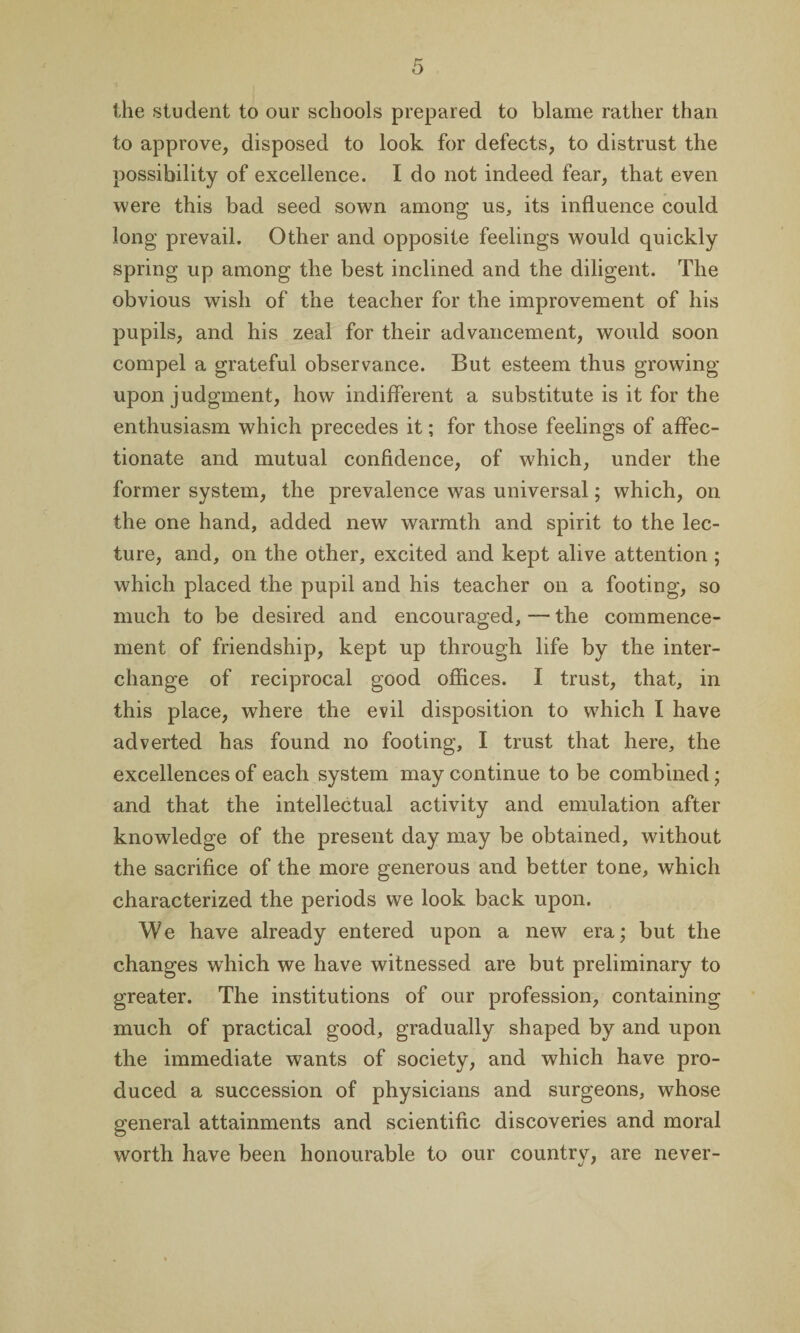 the student to our schools prepared to blame rather than to approve, disposed to look for defects, to distrust the possibility of excellence. I do not indeed fear, that even were this bad seed sown among us, its influence could long prevail. Other and opposite feelings would quickly spring up among the best inclined and the diligent. The obvious wish of the teacher for the improvement of his pupils, and his zeal for their advancement, would soon compel a grateful observance. But esteem thus growing upon judgment, how indifferent a substitute is it for the enthusiasm which precedes it; for those feelings of affec¬ tionate and mutual confidence, of which, under the former system, the prevalence was universal; which, on the one hand, added new warmth and spirit to the lec¬ ture, and, on the other, excited and kept alive attention ; which placed the pupil and his teacher on a footing, so much to be desired and encouraged, — the commence¬ ment of friendship, kept up through life by the inter¬ change of reciprocal good offices. I trust, that, in this place, where the evil disposition to which I have adverted has found no footing, I trust that here, the excellences of each system may continue to be combined; and that the intellectual activity and emulation after knowledge of the present day may be obtained, without the sacrifice of the more generous and better tone, which characterized the periods we look back upon. We have already entered upon a new era; but the changes which we have witnessed are but preliminary to greater. The institutions of our profession, containing much of practical good, gradually shaped by and upon the immediate wants of society, and which have pro¬ duced a succession of physicians and surgeons, whose general attainments and scientific discoveries and moral worth have been honourable to our country, are never-