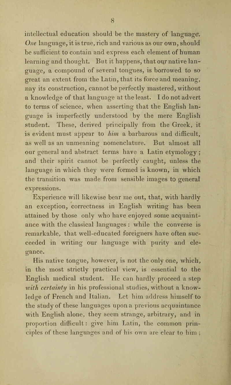 intellectual education should be the mastery of language,. One language, it is true, rich and various as our own, should be sufficient to contain and express each element of human learning and thought. But it happens, that our native lan¬ guage, a compound of several tongues, is borrowed to so great an extent from the Latin, that its force and meaning, nay its construction, cannot be perfectly mastered, without a knowledge of that language at the least. I do not advert to terms of science, when asserting that the English lan¬ guage is imperfectly understood by the mere English student. These, derived principally from the Greek, it is evident must appear to him a barbarous and difficult, as well as an unmeaning nomenclature. But almost all our general and abstract terms have a Latin etymology ; and their spirit cannot be perfectly caught, unless the language in which they were formed is known, in which the transition was made from sensible images to general expressions. Experience will likewise bear me out, that, with hardly r an exception, correctness in English writing has been attained by those only who have enjoyed some acquaint¬ ance with the classical languages : while the converse is remarkable, that well-educated foreigners have often suc¬ ceeded in writing our language with purity and ele¬ gance. His native tongue, however, is not the only one, which, in the most strictly practical view, is essential to the English medical student. Lie can hardly proceed a step with certainty in his professional studies, without a know- led o'e of French and Italian. Let him address himself to O the study of these languages upon a previous acquaintance with English alone, they seem strange, arbitrary, and in proportion difficult: give him Latin, the common prin¬ ciples of these languages and of his own are clear to him ;