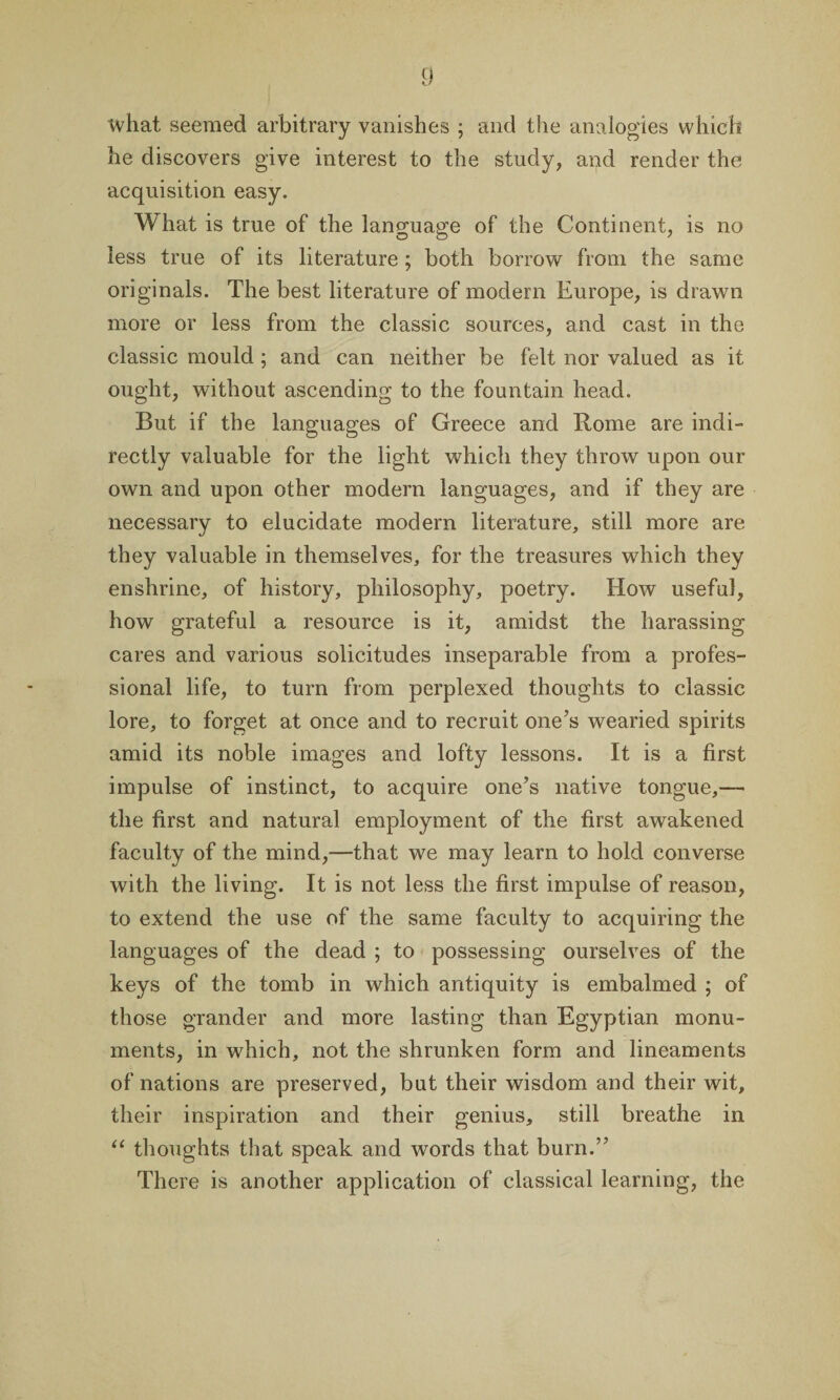 what seemed arbitrary vanishes ; and the analogies which he discovers give interest to the study, and render the acquisition easy. What is true of the language of the Continent, is no less true of its literature ; both borrow from the same originals. The best literature of modern Europe, is drawn more or less from the classic sources, and cast in the classic mould ; and can neither be felt nor valued as it ought, without ascending to the fountain head. But if the languages of Greece and Rome are indi¬ rectly valuable for the light which they throw upon our own and upon other modern languages, and if they are necessary to elucidate modern literature, still more are they valuable in themselves, for the treasures which they enshrine, of history, philosophy, poetry. How useful, how grateful a resource is it, amidst the harassing cares and various solicitudes inseparable from a profes¬ sional life, to turn from perplexed thoughts to classic lore, to forget at once and to recruit one’s wearied spirits amid its noble images and lofty lessons. It is a first impulse of instinct, to acquire one’s native tongue,— the first and natural employment of the first awakened faculty of the mind,—that we may learn to hold converse with the living. It is not less the first impulse of reason, to extend the use of the same faculty to acquiring the languages of the dead ; to possessing ourselves of the keys of the tomb in which antiquity is embalmed ; of those grander and more lasting than Egyptian monu¬ ments, in which, not the shrunken form and lineaments of nations are preserved, but their wisdom and their wit, their inspiration and their genius, still breathe in “ thoughts that speak and words that burn.” There is another application of classical learning, the