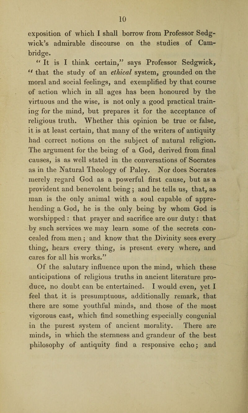 exposition of which I shall borrow from Professor Sedg¬ wick’s admirable discourse on the studies of Cam¬ bridge. “ It is I think certain,” says Professor Sedgwick, te that the study of an ethical system, grounded on the moral and social feelings, and exemplified by that course of action which in all ages has been honoured by the virtuous and the wise, is not only a good practical train¬ ing for the mind, but prepares it for the acceptance of religious truth. Whether this opinion be true or false, it is at least certain, that many of the writers of antiquity had correct notions on the subject of natural religion. The argument for the being of a God, derived from final causes, is as well stated in the conversations of Socrates as in the Natural Theology of Paley. Nor does Socrates merely regard God as a powerful first cause, but as a provident and benevolent being; and he tells us, that, as man is the only animal with a soul capable of appre¬ hending a God, he is the only being by whom God is worshipped : that prayer and sacrifice are our duty : that by such services we may learn some of the secrets con¬ cealed from men; and know that the Divinity sees every thing, hears every thing, is present every where, and cares for all his works.” Of the salutary influence upon the mind, which these anticipations of religious truths in ancient literature pro¬ duce, no doubt can be entertained. I would even, yet I feel that it is presumptuous, additionally remark, that there are some youthful minds, and those of the most vigorous cast, which find something especially congenial in the purest system of ancient morality. There are minds, in which the sternness and grandeur of the best philosophy of antiquity find a responsive echo; and