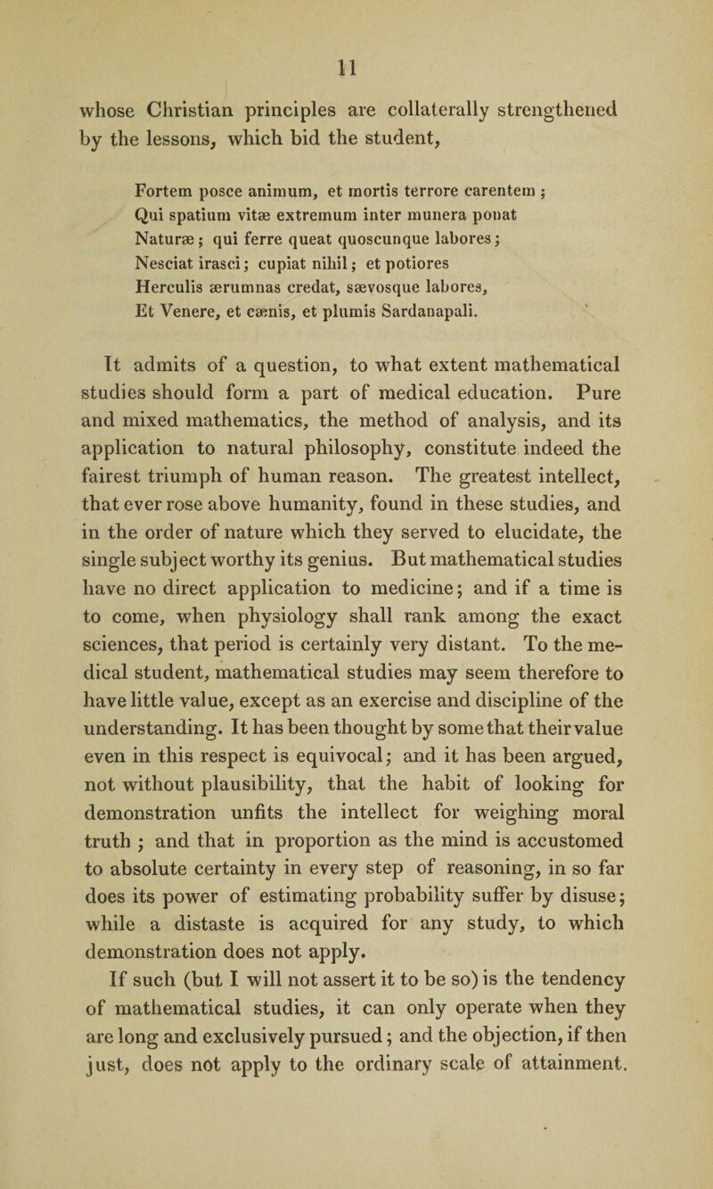 whose Christian principles are collaterally strengthened by the lessons, which bid the student, Fortem posce animum, et mortis terrore carentem ; Qui spatium vitae extremum inter munera ponat Naturae; qui ferre queat quoscunque labores; Nesciat irasci; cupiat niliil; et potiores Herculis aerumnas credat, saevosque labores, Et Venere, et caenis, et plumis Sardanapali. It admits of a question, to what extent mathematical studies should form a part of medical education. Pure and mixed mathematics, the method of analysis, and its application to natural philosophy, constitute indeed the fairest triumph of human reason. The greatest intellect, that ever rose above humanity, found in these studies, and in the order of nature which they served to elucidate, the single subj ect worthy its genius. But mathematical studies have no direct application to medicine; and if a time is to come, when physiology shall rank among the exact sciences, that period is certainly very distant. To the me¬ dical student, mathematical studies may seem therefore to have little value, except as an exercise and discipline of the understanding. It has been thought by some that their value even in this respect is equivocal; and it has been argued, not without plausibility, that the habit of looking for demonstration unfits the intellect for weighing moral truth ; and that in proportion as the mind is accustomed to absolute certainty in every step of reasoning, in so far does its power of estimating probability suffer by disuse; while a distaste is acquired for any study, to which demonstration does not apply. If such (but I will not assert it to be so) is the tendency of mathematical studies, it can only operate when they are long and exclusively pursued; and the objection, if then just, does not apply to the ordinary scalp of attainment.