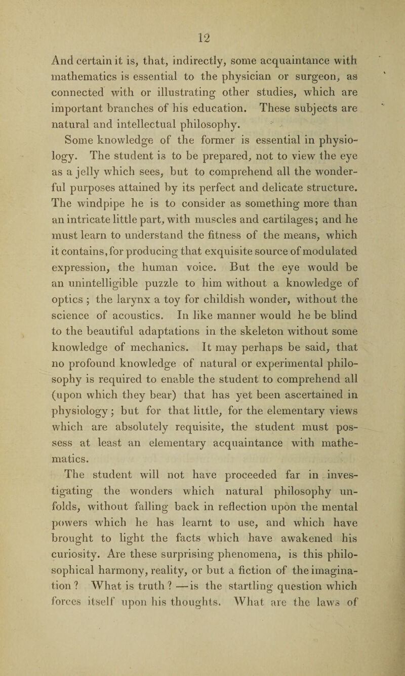 And certain it is, that, indirectly, some acquaintance with mathematics is essential to the physician or surgeon, as connected with or illustrating other studies, which are important branches of his education. These subjects are natural and intellectual philosophy. Some knowledge of the former is essential in physio¬ logy. The student is to be prepared, not to view the eye as a jelly which sees, but to comprehend all the wonder¬ ful purposes attained by its perfect and delicate structure. The windpipe he is to consider as something more than an intricate little part, with muscles and cartilages; and he must learn to understand the fitness of the means, which it contains, for producing that exquisite source of modulated expression, the human voice. But the eye would be an unintelligible puzzle to him without a knowledge of optics ; the larynx a toy for childish wonder, without the science of acoustics. In like manner would he be blind to the beautiful adaptations in the skeleton without some knowledge of mechanics. It may perhaps be said, that no profound knowledge of natural or experimental philo¬ sophy is required to enable the student to comprehend all (upon which they bear) that has yet been ascertained in physiology; but for that little, for the elementary views which are absolutely requisite, the student must pos¬ sess at least an elementary acquaintance with mathe¬ matics. The student will not have proceeded far in inves¬ tigating the wonders which natural philosophy un¬ folds, without falling back in reflection upon the mental powers which he has learnt to use, and which have brought to light the facts which have awakened his curiosity. Are these surprising phenomena, is this philo¬ sophical harmony, reality, or but a fiction of the imagina¬ tion ? What is truth ?—is the startling question which forces itself upon his thoughts. What are the laws of