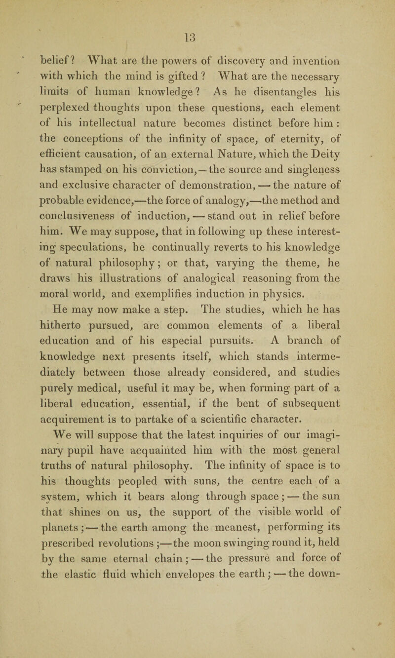 belief? What are the powers of discovery and invention with which the mind is gifted ? What are the necessary limits of human knowledge? As he disentangles his perplexed thoughts upon these questions, each element of his intellectual nature becomes distinct before him : the conceptions of the infinity of space, of eternity, of efficient causation, of an external Nature, which the Deity has stamped on his conviction,—the source and singleness and exclusive character of demonstration, — the nature of probable evidence,—the force of analogy,—-the method and conclusiveness of induction, — standout in relief before him. We may suppose, that in following up these interest¬ ing speculations, he continually reverts to his knowledge of natural philosophy; or that, varying the theme, he draws his illustrations of analogical reasoning from the moral world, and exemplifies induction in physics. He may now make a step. The studies, which he has hitherto pursued, are common elements of a liberal education and of his especial pursuits. A branch of knowledge next presents itself, which stands interme¬ diately between those already considered, and studies purely medical, useful it may be, when forming part of a liberal education, essential, if the bent of subsequent acquirement is to partake of a scientific character. We will suppose that the latest inquiries of our imagi¬ nary pupil have acquainted him with the most general truths of natural philosophy. The infinity of space is to his thoughts peopled with suns, the centre each of a system, which it bears along through space; — the sun that shines on us, the support of the visible world of planets;—the earth among the meanest, performing its prescribed revolutions ;—the moon swinging round it, held by the same eternal chain; — the pressure and force of the elastic fluid which envelopes the earth ; — the down-