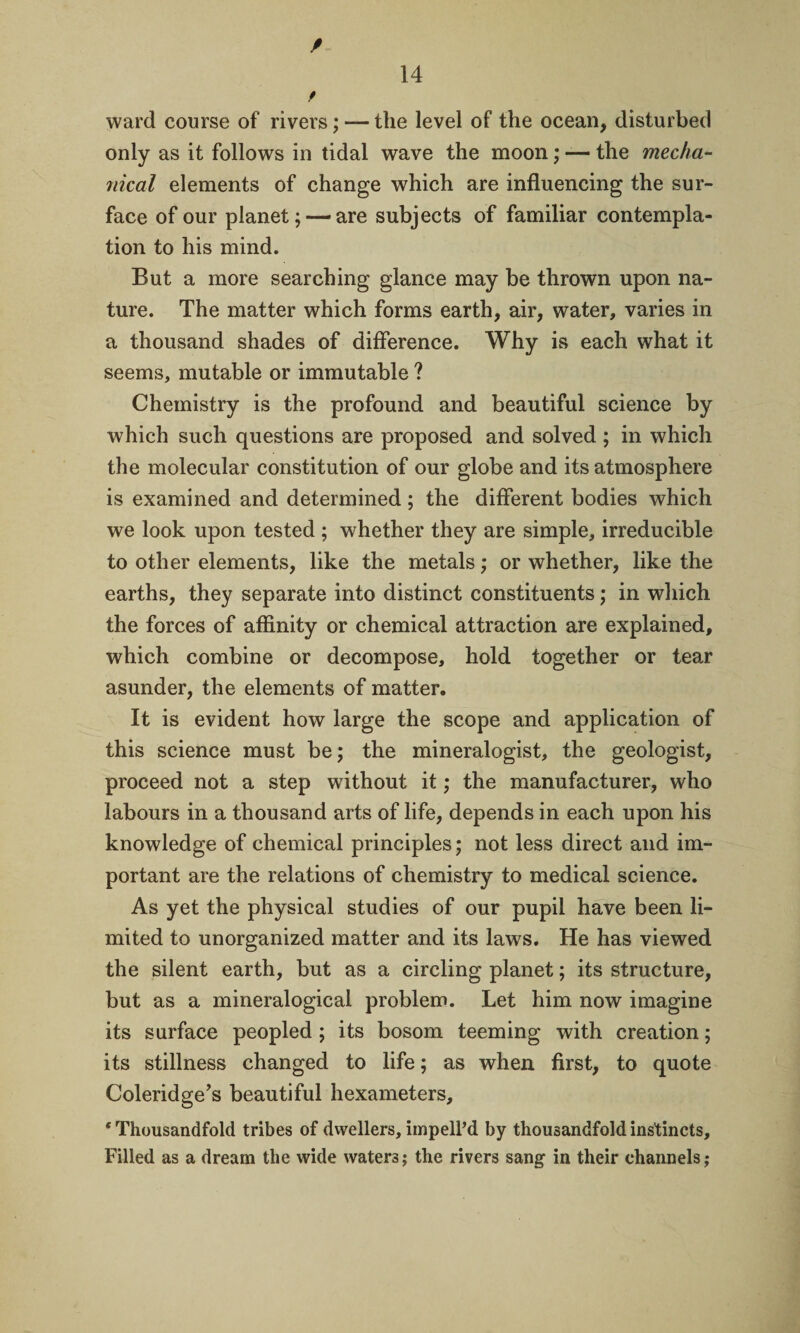 / f ward course of rivers; — the level of the ocean, disturbed only as it follows in tidal wave the moon; — the mecha¬ nical elements of change which are influencing the sur¬ face of our planet;—are subjects of familiar contempla¬ tion to his mind. But a more searching glance may be thrown upon na¬ ture. The matter which forms earth, air, water, varies in a thousand shades of difference. Why is each what it seems, mutable or immutable ? Chemistry is the profound and beautiful science by which such questions are proposed and solved ; in which the molecular constitution of our globe and its atmosphere is examined and determined; the different bodies which we look upon tested ; whether they are simple, irreducible to other elements, like the metals; or whether, like the earths, they separate into distinct constituents; in which the forces of affinity or chemical attraction are explained, which combine or decompose, hold together or tear asunder, the elements of matter. It is evident how large the scope and application of this science must be; the mineralogist, the geologist, proceed not a step without it; the manufacturer, who labours in a thousand arts of life, depends in each upon his knowledge of chemical principles; not less direct and im¬ portant are the relations of chemistry to medical science. As yet the physical studies of our pupil have been li¬ mited to unorganized matter and its laws. He has viewed the silent earth, but as a circling planet; its structure, but as a mineralogical problem. Let him now imagine its surface peopled ; its bosom teeming with creation; its stillness changed to life; as when first, to quote Coleridge’s beautiful hexameters, ‘Thousandfold tribes of dwellers, impelPd by thousandfold instincts. Filled as a dream the wide waters; the rivers sang in their channels;