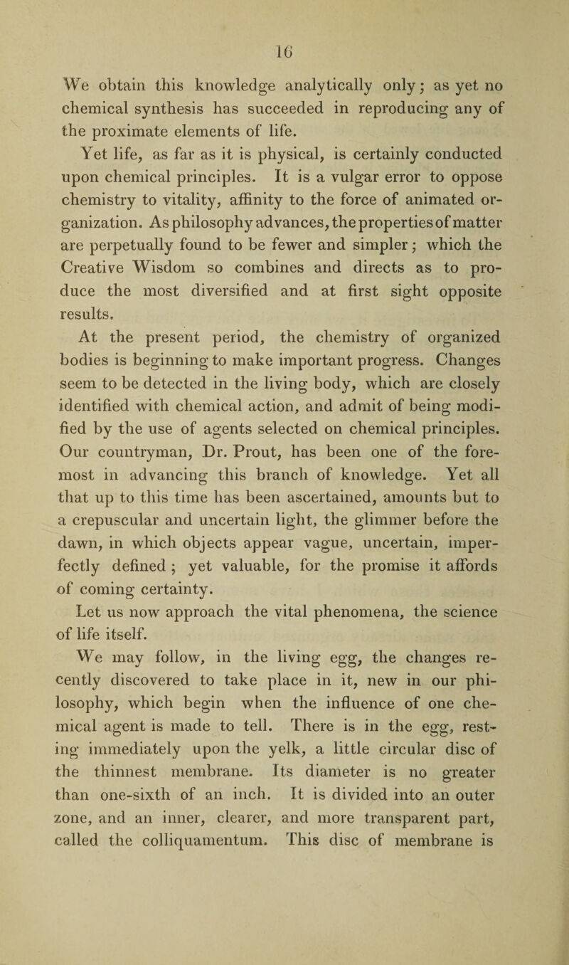 We obtain this knowledge analytically only; as yet no chemical synthesis has succeeded in reproducing any of the proximate elements of life. Yet life, as far as it is physical, is certainly conducted upon chemical principles. It is a vulgar error to oppose chemistry to vitality, affinity to the force of animated or¬ ganization. As philosophy advances, the properties of matter are perpetually found to be fewer and simpler; which the Creative Wisdom so combines and directs as to pro¬ duce the most diversified and at first sight opposite results. At the present period, the chemistry of organized bodies is beginning to make important progress. Changes seem to be detected in the living body, which are closely identified with chemical action, and admit of being modi¬ fied by the use of agents selected on chemical principles. Our countryman, Dr. Prout, has been one of the fore¬ most in advancing this branch of knowledge. Yet all that up to this time has been ascertained, amounts but to a crepuscular and uncertain light, the glimmer before the dawn, in which objects appear vague, uncertain, imper¬ fectly defined ; yet valuable, for the promise it alfords of coming certainty. Let us now approach the vital phenomena, the science of life itself. We may follow, in the living egg, the changes re¬ cently discovered to take place in it, new in our phi¬ losophy, which begin when the influence of one che¬ mical agent is made to tell. There is in the egg, rest¬ ing immediately upon the yelk, a little circular disc of the thinnest membrane. Its diameter is no greater than one-sixth of an inch. It is divided into an outer zone, and an inner, clearer, and more transparent part, called the colliquamentum. This disc of membrane is