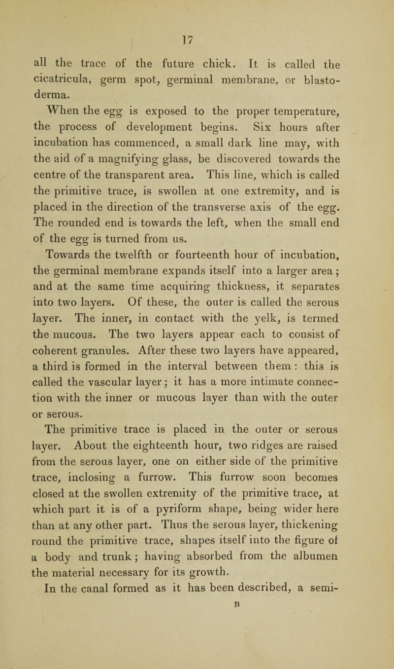 all the trace of the future chick. It is called the cicatricula, germ spot, germinal membrane, or blasto- derma. When the egg is exposed to the proper temperature, the process of development begins. Six hours after incubation has commenced, a small dark line may, with the aid of a magnifying glass, be discovered towards the centre of the transparent area. This line, which is called the primitive trace, is swollen at one extremity, and is placed in the direction of the transverse axis of the egg. The rounded end is towards the left, when the small end of the egg is turned from us. Towards the twelfth or fourteenth hour of incubation, the germinal membrane expands itself into a larger area; and at the same time acquiring thickness, it separates into two layers. Of these, the outer is called the serous layer. The inner, in contact with the yelk, is termed the mucous. The two layers appear each to consist of coherent granules. After these two layers have appeared, a third is formed in the interval between them : this is called the vascular layer; it has a more intimate connec¬ tion with the inner or mucous layer than with the outer or serous. The primitive trace is placed in the outer or serous layer. About the eighteenth hour, two ridges are raised from the serous layer, one on either side of the primitive trace, inclosing a furrow. This furrow soon becomes closed at the swollen extremity of the primitive trace, at which part it is of a pyriform shape, being wider here than at any other part. Thus the serous layer, thickening round the primitive trace, shapes itself into the figure of a body and trunk; having absorbed from the albumen the material necessary for its growth. In the canal formed as it has been described, a semi- B