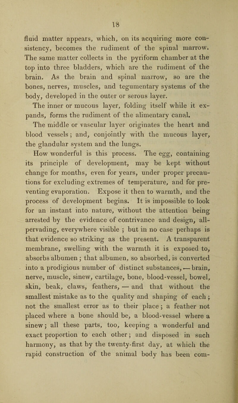 fluid matter appears, which, on its acquiring more con- sistency, becomes the rudiment of the spinal marrow. The same matter collects in the pyriform chamber at the top into three bladders, which are the rudiment of the brain. As the brain and spinal marrow, so are the bones, nerves, muscles, and tegumentary systems of the body, developed in the outer or serous layer. The inner or mucous layer, folding itself while it ex¬ pands, forms the rudiment of the alimentary canal. The middle or vascular layer originates the heart and blood vessels; and, conjointly with the mucous layer, the glandular system and the lungs. How wonderful is this process. The egg, containing its principle of development, may be kept without change for months, even for years, under proper precau¬ tions for excluding extremes of temperature, and for pre¬ venting evaporation. Expose it then to warmth, and the process of development begins. It is impossible to look for an instant into nature, without the attention being arrested by the evidence of contrivance and design, all- pervading, everywhere visible ; but in no case perhaps is that evidence so striking as the present. A transparent membrane, swelling with the warmth it is exposed to, absorbs albumen ; that albumen, so absorbed, is converted into a prodigious number of distinct substances,.— brain, nerve, muscle, sinew, cartilage, bone, blood-vessel, bowel, skin, beak, claws, feathers, — and that without the smallest mistake as to the quality and shaping of each ; not the smallest error as to their place ; a feather not placed where a bone should be, a blood-vessel where a sinew; all these parts, too, keeping a wonderful and exact proportion to each other; and disposed in such harmony, as that by the twenty-first day, at which the rapid construction of the animal body has been com-