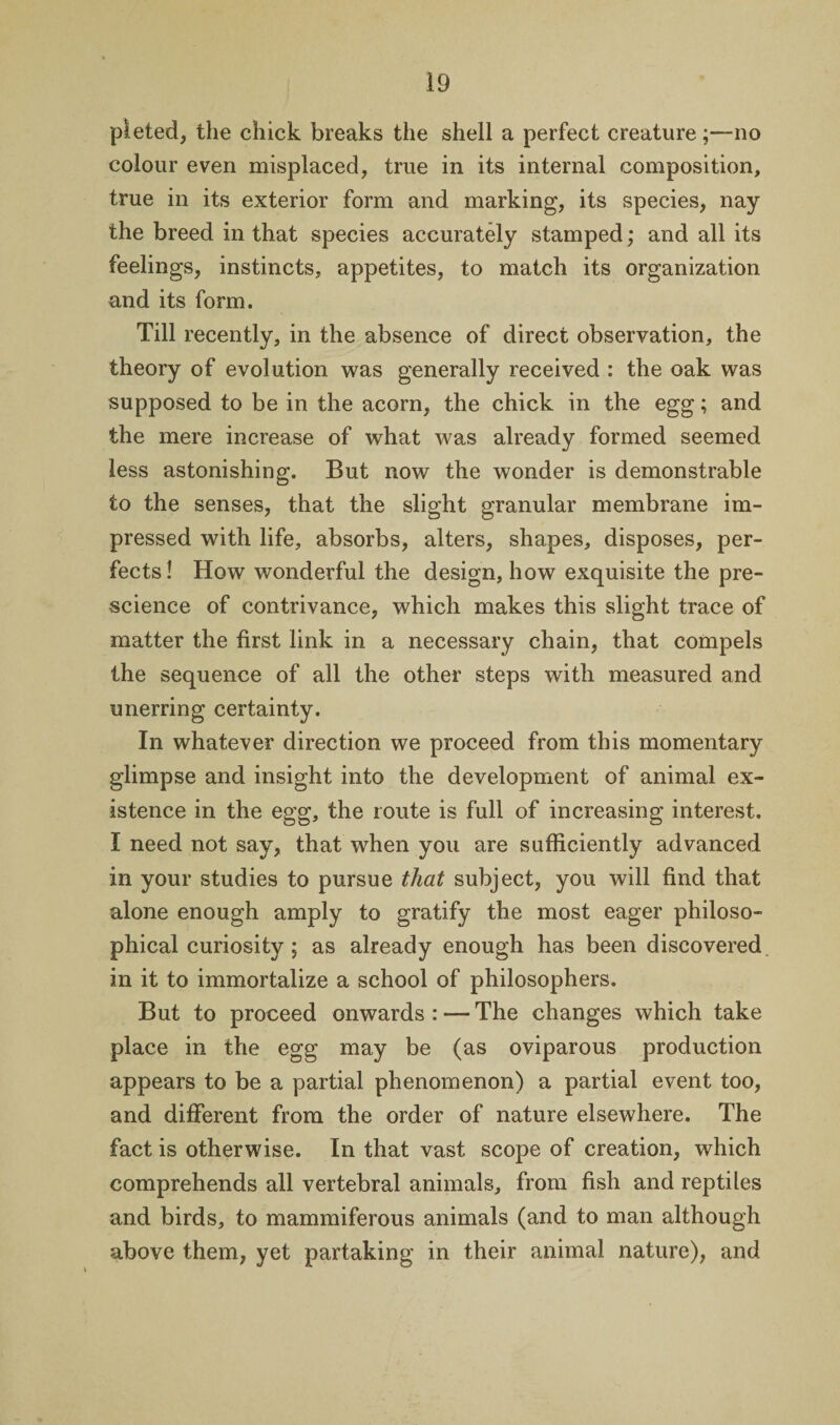 pleted, the chick breaks the shell a perfect creature;—no colour even misplaced, true in its internal composition, true in its exterior form and marking, its species, nay the breed in that species accurately stamped; and all its feelings, instincts, appetites, to match its organization and its form. Till recently, in the absence of direct observation, the theory of evolution was generally received : the oak was supposed to be in the acorn, the chick in the egg; and the mere increase of what was already formed seemed less astonishing. But now the wonder is demonstrable to the senses, that the slight granular membrane im¬ pressed with life, absorbs, alters, shapes, disposes, per¬ fects! How wonderful the design, how exquisite the pre¬ science of contrivance, which makes this slight trace of matter the first link in a necessary chain, that compels the sequence of all the other steps with measured and unerring certainty. In whatever direction we proceed from this momentary glimpse and insight into the development of animal ex¬ istence in the egg, the route is full of increasing interest. I need not say, that when you are sufficiently advanced in your studies to pursue that subject, you will find that alone enough amply to gratify the most eager philoso¬ phical curiosity; as already enough has been discovered in it to immortalize a school of philosophers. But to proceed onwards : — The changes which take place in the egg may be (as oviparous production appears to be a partial phenomenon) a partial event too, and different from the order of nature elsewhere. The fact is otherwise. In that vast scope of creation, which comprehends all vertebral animals, from fish and reptiles and birds, to mammiferous animals (and to man although above them, yet partaking in their animal nature), and