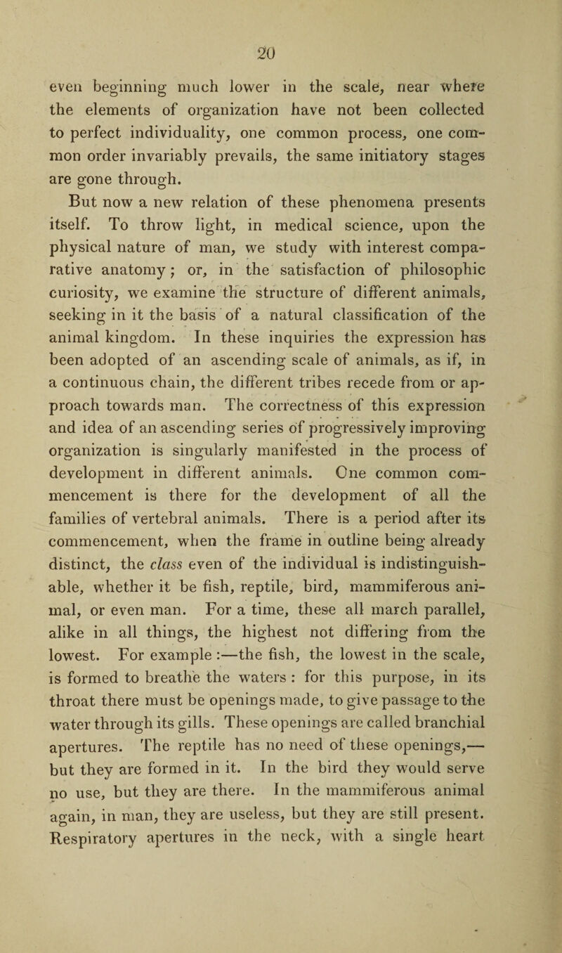 even beginning much lower in the scale, near where the elements of organization have not been collected to perfect individuality, one common process, one com¬ mon order invariably prevails, the same initiatory stages are gone through. But now a new relation of these phenomena presents itself. To throw light, in medical science, upon the physical nature of man, we study with interest compa¬ rative anatomy; or, in the satisfaction of philosophic curiosity, we examine the structure of different animals, seeking in it the basis of a natural classification of the animal kingdom. In these inquiries the expression has been adopted of an ascending scale of animals, as if, in a continuous chain, the different tribes recede from or ap¬ proach towards man. The correctness of this expression and idea of an ascending series of progressively improving organization is singularly manifested in the process of development in different animals. One common com¬ mencement is there for the development of all the families of vertebral animals. There is a period after its commencement, when the frame in outline being already distinct, the class even of the individual is indistinguish¬ able, whether it be fish, reptile, bird, mammiferous ani¬ mal, or even man. For a time, these all march parallel, alike in all things, the highest not differing from the lowest. For example :—the fish, the lowest in the scale, is formed to breathe the waters : for this purpose, in its throat there must be openings made, to give passage to the water through its gills. These openings are called branchial apertures. The reptile has no need of these openings,— but they are formed in it. In the bird they would serve no use, but they are there. In the mammiferous animal again, in man, they are useless, but they are still present. Respiratory apertures in the neck, with a single heart