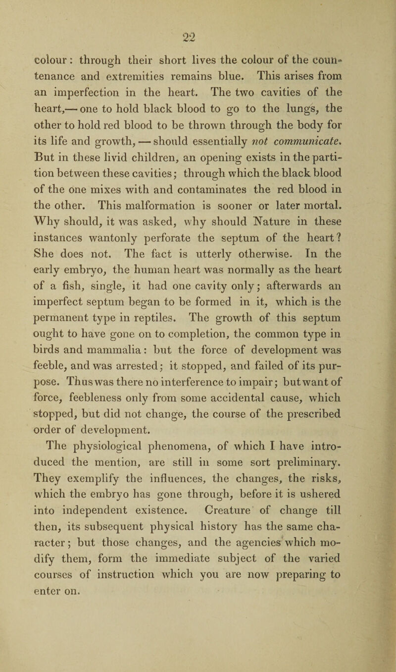 colour : through their short lives the colour of the eoun* tenance and extremities remains blue. This arises from an imperfection in the heart. The two cavities of the heart,— one to hold black blood to go to the lungs, the other to hold red blood to be thrown through the body for its life and growth, — should essentially not communicate. But in these livid children, an opening exists in the parti¬ tion between these cavities; through which the black blood of the one mixes with and contaminates the red blood in the other. This malformation is sooner or later mortal. Why should, it was asked, why should Nature in these instances wantonly perforate the septum of the heart? She does not. The fact is utterly otherwise. In the early embryo, the human heart was normally as the heart of a fish, single, it had one cavity only; afterwards an imperfect septum began to be formed in it, which is the permanent type in reptiles. The growth of this septum ought to have gone on to completion, the common type in birds and mammalia: but the force of development was feeble, and was arrested; it stopped, and failed of its pur¬ pose. Thus was there no interference to impair; but want of force, feebleness only from some accidental cause, which stopped, but did not change, the course of the prescribed order of development. The physiological phenomena, of which I have intro¬ duced the mention, are still in some sort preliminary. They exemplify the influences, the changes, the risks, wdiich the embryo has gone through, before it is ushered into independent existence. Creature of change till then, its subsequent physical history has the same cha¬ racter; but those changes, and the agencies which mo¬ dify them, form the immediate subject of the varied courses of instruction which you are now preparing to enter on.