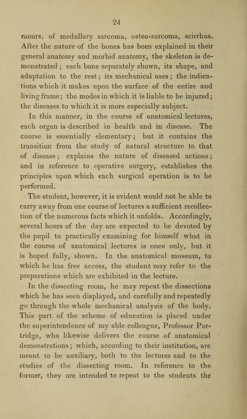 mours, of medullary sarcoma, osteo-sarcoma, scirrhus. After the nature of the bones has been explained in their general anatomy and morbid anatomy, the skeleton is de¬ monstrated ; each bone separately shown, its shape, and adaptation to the rest; its mechanical uses; the indica¬ tions which it makes upon the surface of the entire and living frame: the modes in which it is liable to be injured; the diseases to which it is more especially subject. In this manner, in the course of anatomical lectures, each organ is described in health and in disease. The course is essentially elementary; but it contains the transition from the study of natural structure to that of disease; explains the nature of diseased actions; and in reference to operative surgery, establishes the principles upon which each surgical operation is to be performed. The student, however, it is evident would not be able to carry away from one course of lectures a sufficient recollec¬ tion of the numerous facts which it unfolds. Accordingly, several hours of the day are expected to be devoted by the pupil to practically examining for himself what in the course of anatomical lectures is once onlv, but it is hoped fully, shown. In the anatomical museum, to which he has free access, the student may refer to the preparations which are exhibited in the lecture. In the dissecting room, he may repeat the dissections which he has seen displayed, and carefully and repeatedly go through the whole mechanical analysis of the body. This part of the scheme of education is placed under the superintendence of my able colleague, Professor Par¬ tridge, who likewise delivers the course of anatomical demonstrations; which, according to their institution, are meant to be auxiliary, both to the lectures and to the studies of the dissecting room. In reference to the former, they are intended to repeat to the students the
