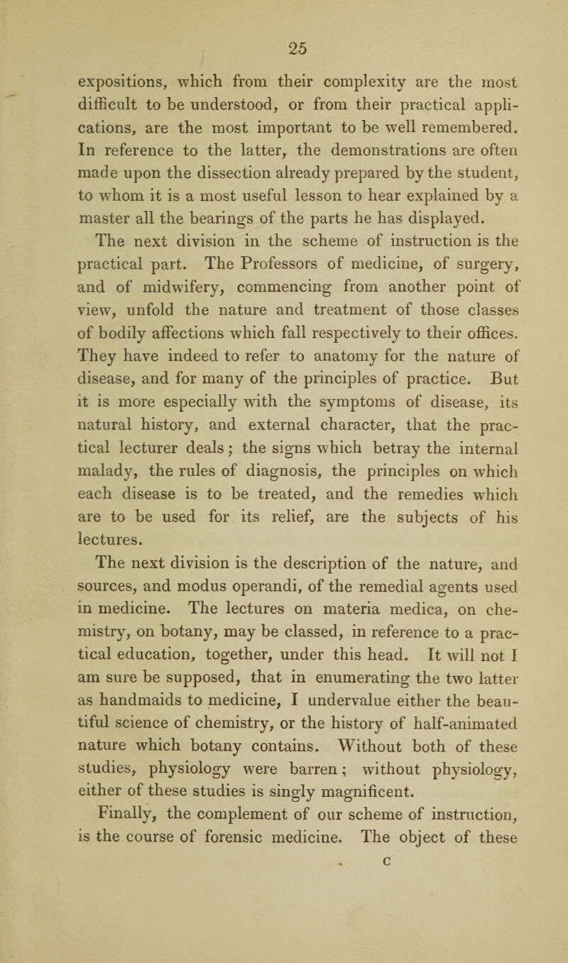 expositions, which from their complexity are the most difficult to be understood, or from their practical appli¬ cations, are the most important to be well remembered. In reference to the latter, the demonstrations are often made upon the dissection already prepared by the student, to whom it is a most useful lesson to hear explained by a master all the bearings of the parts he has displayed. The next division in the scheme of instruction is the practical part. The Professors of medicine, of surgery, and of midwdfery, commencing from another point of view, unfold the nature and treatment of those classes of bodily affections which fall respectively to their offices. They have indeed to refer to anatomy for the nature of disease, and for many of the principles of practice. But it is more especially with the symptoms of disease, its natural history, and external character, that the prac¬ tical lecturer deals; the signs which betray the internal malady, the rules of diagnosis, the principles on which each disease is to be treated, and the remedies wffiich are to be used for its relief, are the subjects of his lectures. The next division is the description of the nature, and sources, and modus operandi, of the remedial agents used in medicine. The lectures on materia medica, on che¬ mistry, on botany, may be classed, in reference to a prac¬ tical education, together, under this head. It will not I am sure be supposed, that in enumerating the two latter as handmaids to medicine, I undervalue either the beau¬ tiful science of chemistry, or the history of half-animated nature which botany contains. Without both of these studies, physiology were barren; without physiology, either of these studies is singly magnificent. Finally, the complement of our scheme of instruction, is the course of forensic medicine. The object of these c