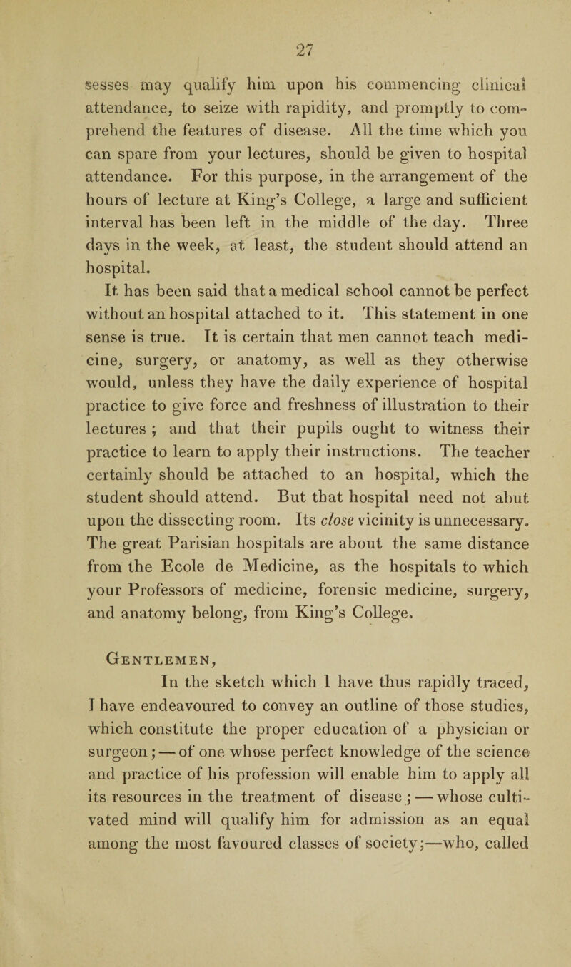sesses may qualify him upon his commencing clinical attendance, to seize with rapidity, and promptly to com¬ prehend the features of disease. All the time which you can spare from your lectures, should be given to hospital attendance. For this purpose, in the arrangement of the hours of lecture at King’s College, a large and sufficient interval has been left in the middle of the day. Three days in the week, at least, the student should attend an hospital. It has been said that a medical school cannot be perfect without an hospital attached to it. This statement in one sense is true. It is certain that men cannot teach medi¬ cine, surgery, or anatomy, as well as they otherwise would, unless they have the daily experience of hospital practice to give force and freshness of illustration to their lectures ; and that their pupils ought to witness their practice to learn to apply their instructions. The teacher certainly should be attached to an hospital, which the student should attend. But that hospital need not abut upon the dissecting room. Its close vicinity is unnecessary. The great Parisian hospitals are about the same distance from the Ecole de Medicine, as the hospitals to which your Professors of medicine, forensic medicine, surgery, and anatomy belong, from King’s College. Gentlemen, In the sketch which 1 have thus rapidly traced, I have endeavoured to convey an outline of those studies, which constitute the proper education of a physician or surgeon; — of one whose perfect knowledge of the science and practice of his profession will enable him to apply all its resources in the treatment of disease ; — whose culti¬ vated mind will qualify him for admission as an equal among the most favoured classes of society;—-who, called