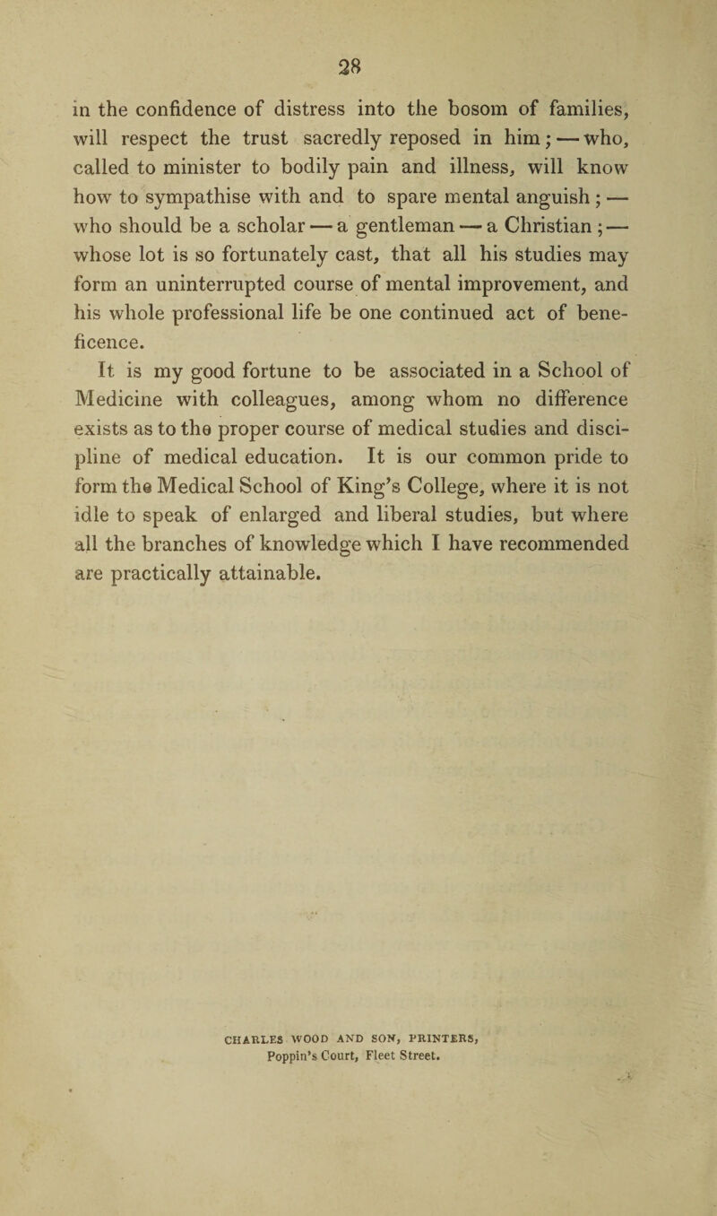 m the confidence of distress into the bosom of families, will respect the trust sacredly reposed in him; — who, called to minister to bodily pain and illness, will know how to sympathise with and to spare mental anguish ; — who should be a scholar — a gentleman — a Christian ; — whose lot is so fortunately cast, that all his studies may form an uninterrupted course of mental improvement, and his whole professional life be one continued act of bene¬ ficence. It is my good fortune to be associated in a School of Medicine with colleagues, among whom no difference exists as to the proper course of medical studies and disci¬ pline of medical education. It is our common pride to form the Medical School of King’s College, where it is not idle to speak of enlarged and liberal studies, but where all the branches of knowledge which I have recommended are practically attainable. CHARLES WOOD AND SON, PRINTERS, Poppin’s Court, Fleet Street.