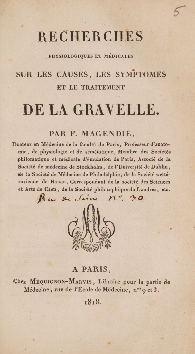 I r RECHERCHES j*, . • I . • PHYSIOLOGIQUES ET MÉDICALES SUR LES CAUSES, LES SYMPTOMES ET LE TRAITEMENT DE LÀ GRAVELLE. PAR F. MAGENDIE, Docteur en Médecine de la faculté de Paris, Professeur d’anato¬ mie , de physiologie et de séméiotique, Membre des Sociétés philomatique et médicale d’émulation de Paris, Associé de la Société de médecine de Stockholm, de l’Université de Dublin, île la Société de Médecine de Philadelphie, de la Société wetté- ravienne de Hanau, Correspondant de la société des Sciences et Arts de Caen , de la Société philosophique de Londres, etc, Jl ^ ^ c/mW n 'y o A PARIS, Chez MéqUIGNON-MarviS , Libraire pour la partie de Médecine, rue de l’École de Médecine, n°* 9 et 3, 1818,