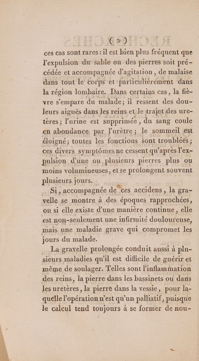 ces cas sont rares : il est bien plus fréquent que Fexpulsion du sable ou des pierres soit pré¬ cédée et accompagnée d’agitation , de malaise dans tout le corps et particulièrement dans la région lombaire. Dans certains cas, la fie- f.L J- à i j'. v «i. vre s’empare du malade j il ressent des dou¬ leurs aiguës dans les reins et le trajet des ure¬ tères ,* l’urine est supprimée, du sang coule en abondance par l’urètre ; le sommeil est éloigné j toutes les fonctions sont troublées j ces divers symptômes ne cessent qu’après l’ex- pulsion d’une ou plusieurs pierres plus ou moins volumineuses, et se prolongent souvent plusieurs jours. Si, accompagnée de ces accîdens , la gra- velle se montre à des époques rapprochées, ou si elle existe d’une manière continue, elle est nop-seulement une infirmité douloureuse, mais une maladie grave qui compromet les jours du malade. La gravelle prolongée conduit aussi à plu¬ sieurs maladies qu’il est difficile de guérir et mêiïie de soulager. Telles sont l’inflammation des reins, la pierre dans les bassinets ou dans les uretères, la pierrê dans la vessie, pour la¬ quelle l’opération n’est qu’un palliatif, puisque le calcul tend toujours à se former de non-