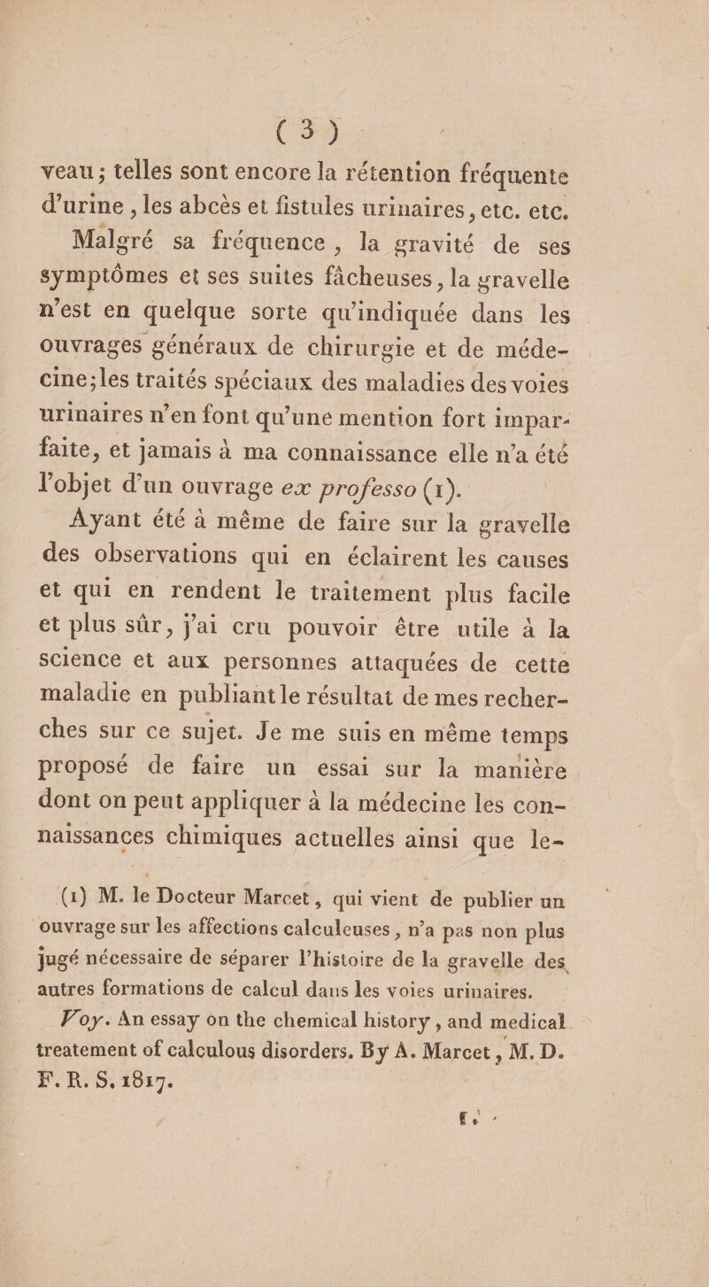 veau; telles sont encore la rétention fréquente d’urine , les abcès et fistules urinaires, etc. etc. Malgré sa fréquence , 3a gravité de ses symptômes et ses suites fâcheuses, la gravelle n’est en quelque sorte qu’indiquée dans les ouvrages généraux de chirurgie et de méde¬ cine; les traites spéciaux des maladies des voies urinaires n’en font qu’une mention fort impar¬ faite, et jamais à ma connaissance elle n’a été l’objet d’un ouvrage ex professa {i). Ayant ete a même de faire sur la gravelle des observations qui en éclairent les causes et qui en rendent le traitement plus facile et plus sûr, j’ai cru pouvoir être utile à la science et aux personnes attaquées de cette maladie en publiant le résultat de mes recher- * ches sur ce sujet. Je me suis en même temps proposé de faire un essai sur la manière dont on peut appliquer à la médecine les con¬ naissances chimiques actuelles ainsi que le- (i) M. le Docteur Marcel, qui vient de publier un ouvrage sur les affections calculeuses, n’a pas non plus jugé nécessaire de séparer l’histoire de la gravelle des autres formations de calcul dans les voies urinaires. Voy. An essay on the cliemical history , and medical treatement of calculons disorders. By A. Marcet, M. D. F. R. S.1817.