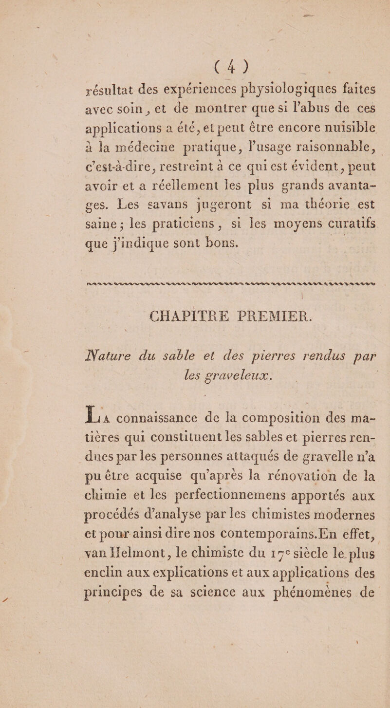 résultat des expériences physiologiques faites avec soin; et de montrer que si l’abus de ces applications a été, et peut être encore nuisible à la médecine pratique, l’usage raisonnable, c’est-à-dire, restreint à ce qui est évident, peut avoir et a réellement les plus grands avanta¬ ges. Les savans jugeront si ma théorie est saine ,* les praticiens , si les moyens curatifs que j’indique sont bons. ^ vvv\ CHAPITRE PREMIER. Nature du suivie et des pierres rendus par les graveleux. La connaissance cle la composition des ma¬ tières qui constituent les sables et pierres ren¬ dues par les personnes attaqués de gravelle n’a pu être acquise qu’après la rénovation de la chimie et les perfectionnemens apportés aux procédés d’analyse par les chimistes modernes et pour ainsi dire nos contemporains.En effet, vanHelmont, le chimiste du 17e siècle le plus enclin aux explications et aux applications des principes de sa science aux phénomènes de *