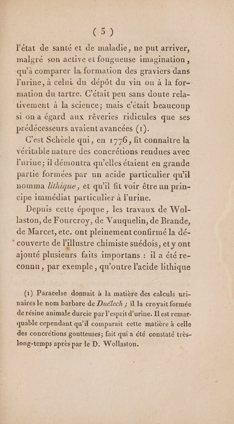 1état de santé et de maladie, ne put arriver, malgré son active et fougueuse imagination, qu’à comparer la formation des graviers dans l’urine, à celui du dépôt du vin ou à la for¬ mation du tartre. C’était peu sans doute rela¬ tivement à la science ; mais c’était beaucoup si on a égard aux rêveries ridicules que ses prédécesseurs avaient avancées (i). C’est Schèeie qui, en 1776, fit connaître la véritable nature des concrétions rendues avec l’urine,* il démontra qu’elles étaient en grande partie formées par un acide particulier qu’il nomma lithicjueet qu’il fit voir être un prin¬ cipe immédiat particulier à l’urine. Depuis cette époque, les travaux de Wol- laston, de Fourcroy, de Vauquelin, de Brande, de Marcet, etc. ont pleinement confirmé la dé¬ couverte de l’illustre chimiste suédois, et y ont ajouté plusieurs faits imporîans : il a été re¬ connu, par exemple, qu’outre l’acide lithique (1) Paracelse donnait à la matière des calculs uri¬ naires le nom barbare de Duélecli ; il la croyait formée de résine animale durcie par l’esprit d’urine. Il est remar¬ quable cependant qu’il comparait cette matière à celle des concrétions goutteuses; fait qui a été constaté très- long-temps après par le D. Wollaston.