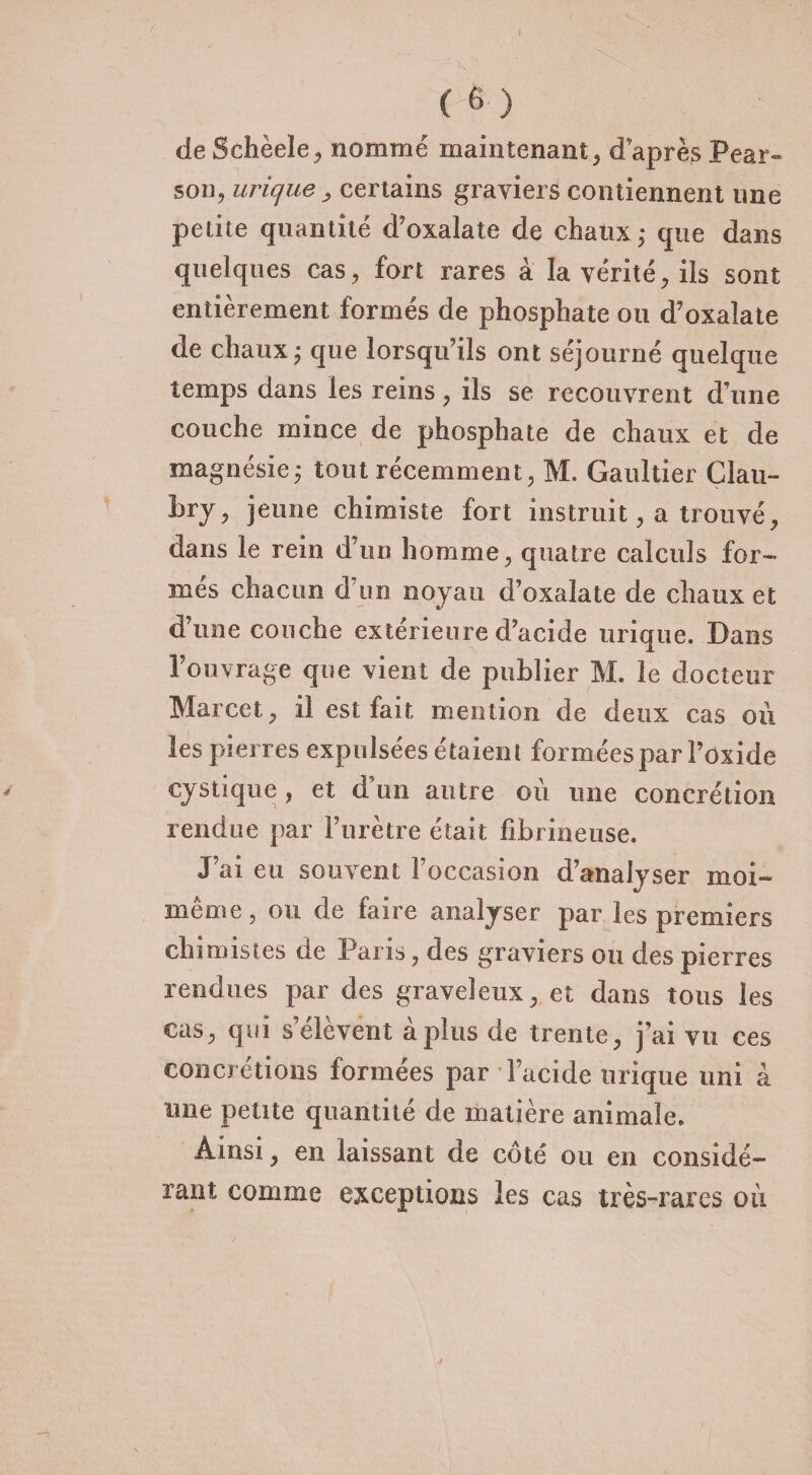 de Schèele, nommé maintenant, d après Pear- son, urique , certains graviers contiennent une petite quantité d’oxalate de chaux ; que dans quelques cas, fort rares à la vérité, ils sont entièrement formés de phosphate ou d’oxalate de chaux ; que lorsqu’ils ont séjourné quelque temps dans les reins, ils se recouvrent d’une couche mince de phosphate de chaux et de magnésie j tout récemment, M. Gaultier Clau- Lry, jeune chimiste fort instruit, a trouvé, dans le rein d’un homme, quatre calculs for¬ més chacun d’un noyau d’oxalate de chaux et d’une couche extérieure d’acide urique. Dans l’ouvrage que vient de publier M. le docteur Marcel, il est fait mention de deux cas où les pierres expulsées étaient formées par l’oxide mystique, et d un autre où une concrétion rendue par l’urètre était fibrineuse. J’ai eu souvent l’occasion d’analyser moi- même , ou de faire analyser par les premiers chimistes de Paris, des graviers ou des pierres rendues par des graveleux, et dans tous les cas, qui seievent a plus de trente, j’ai vu ces concrétions formées par l’acide urique uni a une petite quantité de matière animale. Ainsi, en laissant de côté ou en considé¬ rant comme exceptions les cas très-rares ou