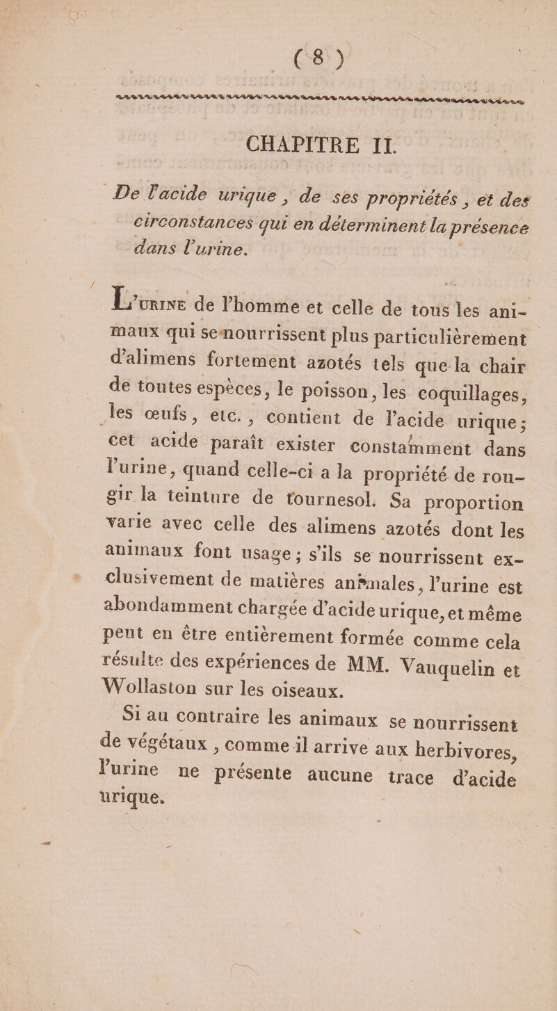CHAPITRE IL D& l acide urique > de ses propriétés ^ et des circonstances qui en déterminent la présence dans Vurine. Irurine de l’homme et celle de tous les ani- roaux qui se nourrissent plus particulièrement d’ahmens fortement azotés tels que la chair de toutes espèces, le poisson, les coquillages, les oeufs, etc., contient de l’acide urique ; cet acide paraît exister constamment dans l’urine, quand celle-ci a la propriété de rou- gii la teinture de tournesol. Sa proportion vat ie avec celle des alimens azotés dont les animaux font usage ; s’ils se nourrissent ex¬ clusivement de matières anfcnales, l’urine est abondamment chargée d’acide urique, et même peut en être entièrement formée comme cela résulte des expériences de MM. Yauquelin et Wollaston sur les oiseaux. Si au contraire les animaux se nourrissent de végétaux , comme il arrive aux herbivores, l’urine ne présente aucune trace d’acide urique.