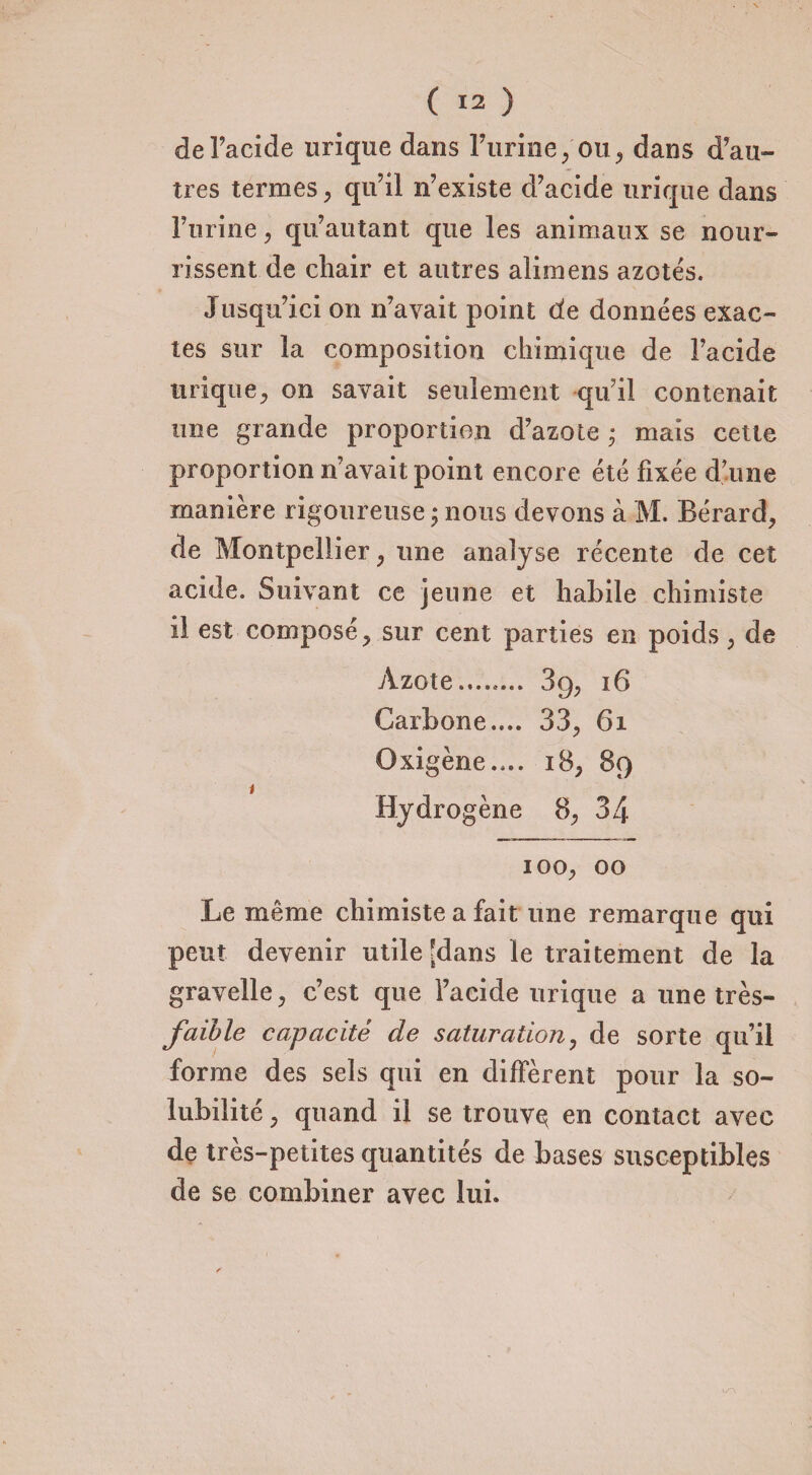 de l’acide urique dans l’urine;ou, dans d’au¬ tres termes, qu’il n’existe d’acide urique dans l’urine , qu’au tant que les animaux se nour¬ rissent de chair et autres alimens azotés. 3'usqu’ici on n’avait point de données exac¬ tes sur la composition chimique de l’acide urique, on savait seulement qu’il contenait une grande proportion d’azote ; mais cette proportion n’avait point encore été fixée d’une manière rigoureuse ; nous devons à M. Bérard, de Montpellier, une analyse récente de cet acide. Suivant ce jeune et habile chimiste il est composé, sur cent parties en poids, de Azote........ 39, 16 Carbone.... 33, 6i Oxigène.,.. 18, 89 t Hydrogène 8, 34 100, 00 Le même chimiste a fait une remarque qui peut devenir utile 'dans le traitement de la gravelle, c’est que l’acide urique a une très- faille capacité de saturation, de sorte qu’il forme des sels qui en diffèrent pour la so¬ lubilité , quand il se trouvex en contact avec de très-petites quantités de bases susceptibles de se combiner avec lui.