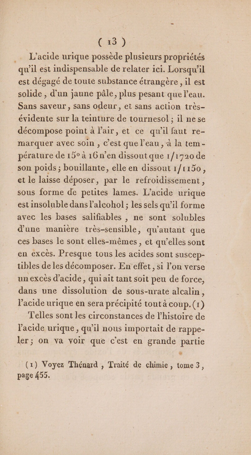 L’acide urique possède plusieurs propriétés qu’il est indispensable de relater ici. Lorsqu’il est dégagé de toute substance étrangère , il est solide, d’un jaune pâle, plus pesant que l’eau. Sans saveur, sans odeur, et sans action très- évidente sur la teinture de tournesol ; il ne se décompose point à l’air, et ce qu’il faut re¬ marquer avec soin , c’est que l’eau, à la tem¬ pérature de i5°à 16 n’en dissout que 1/1720 de son poids ; bouillante, elle en dissout 1/1 i5o, et le laisse déposer, par le refroidissement, sous forme de petites lames. L’acide urique est insoluble dans l’alcohol ; les sels qu’il forme avec les bases salifiables , ne sont solubles d’une manière très-sensible, qu’autant que ces bases le sont elles-mêmes, et qu’elles sont en excès. Presque tous les acides sont suscep¬ tibles de les décomposer. En effet, si l’on verse un excès d’acide, qui ait tant soit peu de force, dans une dissolution de sous-urate alcalin, l’acide urique en sera précipité tout à coup. (1) Telles sont les circonstances de l’histoire de l’acide urique, qu’il nous importait de rappe¬ ler; on va voir que c’est en grande partie (1) Voyez; Thénard , Traité de chimie, tome 3 ? page 455.