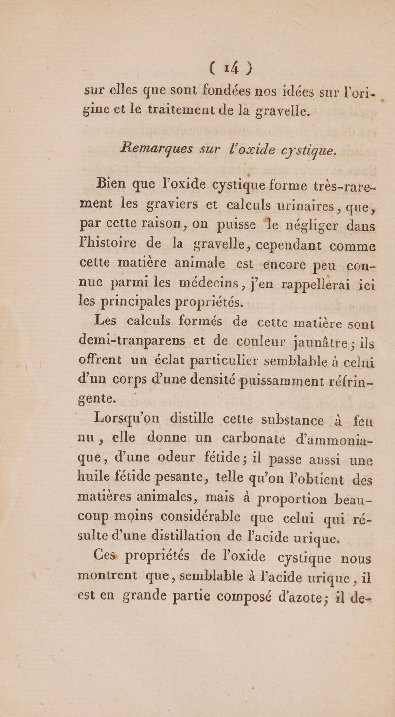 sur elles que sont fondées nos idées sur l’ori¬ gine et le traitement de la gravelle. Remarques sur l’oxide cjslicjue. » Bien que l’oxide cystique forme très-rare¬ ment les graviers et calculs urinaires, que, par cette raison , on puisse le négliger dans l’histoire de la gravelle, cependant comme cette matière animale est encore peu con¬ nue parmi les médecins, j’en rappellerai ici les principales propriétés. Les calculs formés de cette matière sont demi-tranparens et de couleur jaunâtre * ils offrent un éclat particulier semblable à celui d’un corps d’une densité puissamment réfrin¬ gente. Lorsqu’on distille cette substance à feu nu, elle donne un carbonate d’ammonia¬ que, d’une odeur fétide ; il passe aussi une huile fétide pesante, telle qu’on l’obtient des matières animales, mais à proportion beau¬ coup moins considérable que celui qui ré¬ sulte d’une distillation de l’acide urique. Ces propriétés de l’oxide cystique nous montrent que, semblable à l’acide urique, il est en grande partie composé d’azote^ il de-