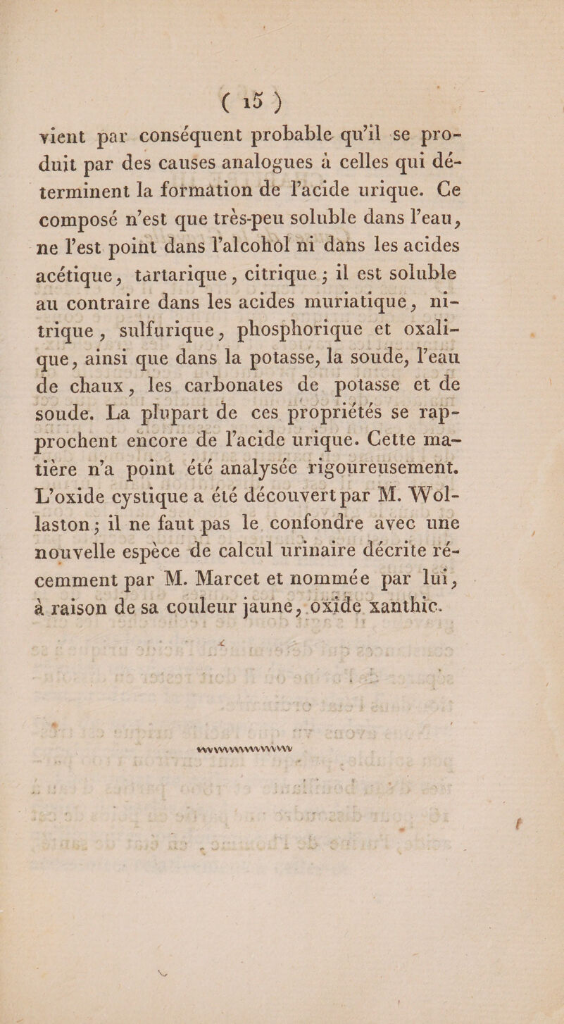 ( ) Tient par conséquent probable qu’il se pro¬ duit par des causes analogues à celles qui dé¬ terminent la formation de l’acide urique. Ce composé n’est que très-peu soluble dans l’eau, ne l’est point dans l’alcohol ni dans les acides acétique, tartarique , citrique ; il est soluble au contraire dans les acides muriatique, ni¬ trique , sulfurique, pbosphorique et oxali¬ que , ainsi que dans la potasse, la soude, l’eau de chaux, les carbonates de potasse et de soude. La plupart de ces propriétés se rap¬ prochent encore de l’acide urique. Cette ma¬ tière n’a point été analysée rigoureusement. L’oxide cystique a été découvert par M. Wol- laston y il ne faut pas le confondre avec une nouvelle espèce de calcul urinaire décrite ré¬ cemment par M. Marcet et nommée par lui, à raison de sa couleur jaune, oxide xanthic. wv vw WWW vw wv