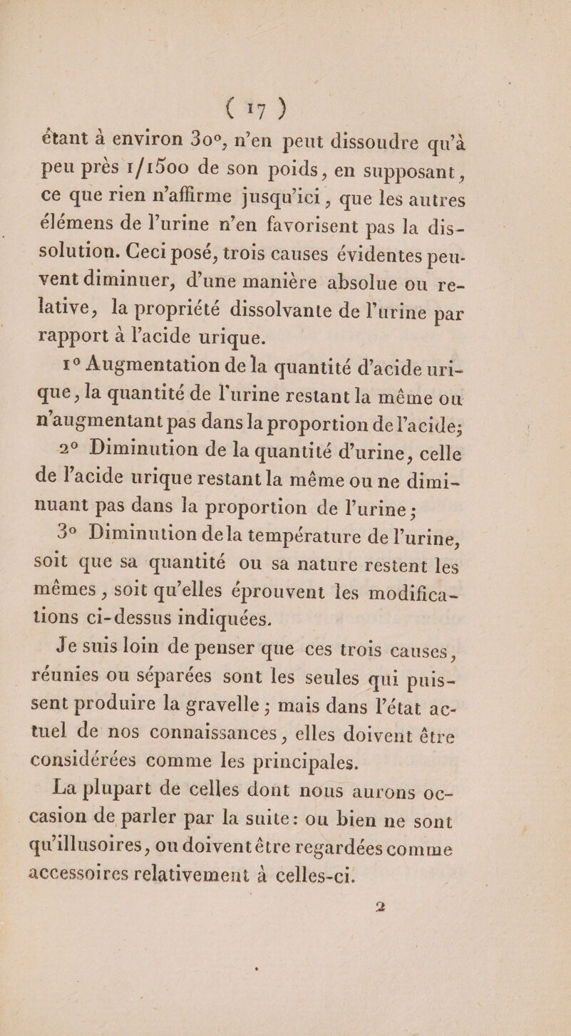 ( *7 ) étant à environ 3o°, n’en peut dissoudre qu’à peu près i/i5oo de son poids, en supposant, ce que rien n’affirme jusqu’ici , que les autres élémens de Turine n’en favorisent pas la dis¬ solution. Ceci posé, trois causes évidentes peu¬ vent diminuer, d’une manière absolue ou re¬ lative, la propriété dissolvante de l’urine par rapport à l’acide urique. i° Augmentation de la quantité d’acide uri¬ que, la quantité de l’urine restant la même ou n’augmentant pas dans la proportion de l’acide; ‘2° Diminution de la quantité d’urine, celle de l’acide urique restant la même ou ne dimi¬ nuant pas dans la proportion de l’urine ; 3° Diminution delà température de l’urine, soit que sa quantité ou sa nature restent les mêmes, soit qu’elles éprouvent les modifica¬ tions ci-dessus indiquées. Je suis loin de penser que ces trois causes, réunies ou séparées sont les seules qui puis¬ sent produire la gravelle ; mais dans l’état ac¬ tuel de nos connaissances, elles doivent être considérées comme les principales. La plupart de celles dont nous aurons oc¬ casion de parler par la suite: ou bien ne sont qu’illusoires, ou doivent être regardées comme accessoires relativement à celles-ci.