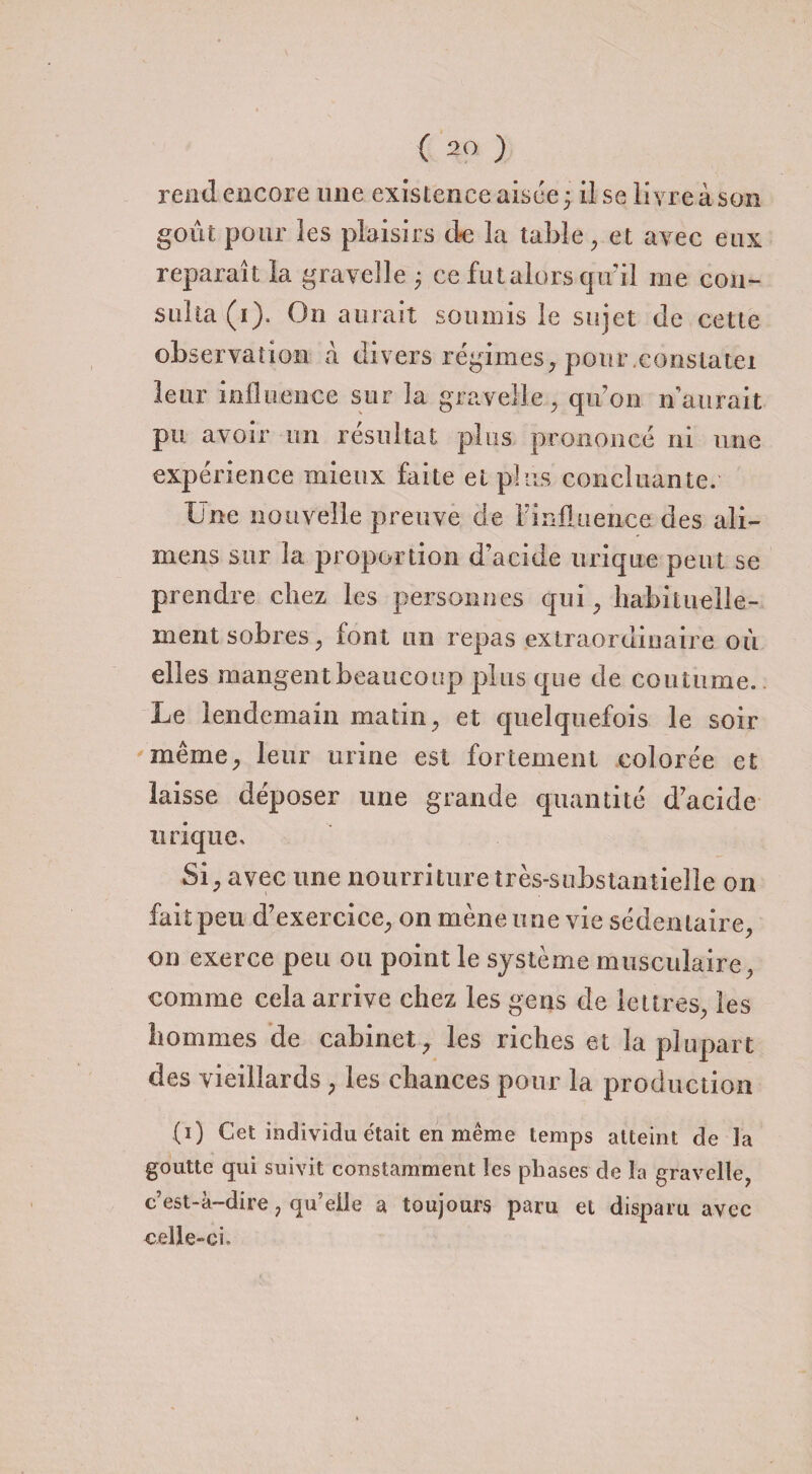 rend encore une existence aisée; lise livre à son goût pour les plaisirs de la table, et avec eux reparaît la graveîle ; ce fut alors qir il me con¬ sulta (i). Ou aurait soumis le sujet de cette observation à divers régimes, pour.constate! leur influence sur la graveîle . qu’on n’aurait pu avoir un résultat plus prononcé ni une expérience mieux faite et plus concluante. Une nouvelle preuve de Finüuence des ali- mens sur la proportion d’acide urique peut se prendre chez les personnes qui, habituelle¬ ment sobres ; font lui repas extraordinaire où elles mangent beaucoup plus que de coutume. Le lendemain matin, et quelquefois le soir même, leur urine est fortement colorée et laisse déposer une grande quantité d’acide urique. Si, avec une nourriture très-substantielle on fait peu d’exercice, on mène une vie sédentaire, on exerce peu ou point le système musculaire, comme cela arrive chez les gens de lettres, les hommes de cabinet, les riches et la plupart des vieillards, les chances pour la production (i) Cet individu était en même temps atteint de la goutte qui suivit constamment les phases de la graveîle, c’est-à-dire, qu’elle a toujours paru et disparu avec celle-ci.
