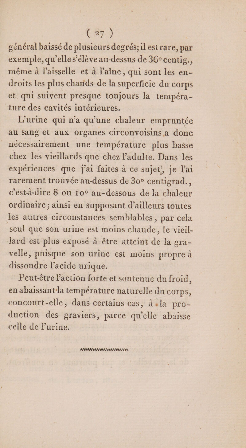 général baissé de plusieurs degrés; il est rare, par exemple, qu’elle s’élève au-dessus de 36° centig., même à l’aisselle et à l’aîné, qui sont les en¬ droits les plus chauds de la superficie du corps et qui suivent presque toujours la tempéra¬ ture des cavités intérieures. L’urine qui n’a qu’une chaleur empruntée au sang et aux organes circonvoisins a donc nécessairement une température plus basse chez les vieillards que chez l’adulte. Dans les expériences que j’ai faites à ce sujet , je l’ai rarement trouvée au-dessus de 3o° centigrad., c’est-à-dire 8 ou io° au-dessous de la chaleur ordinaire ; ainsi en supposant d’ailleurs toutes les autres circonstances semblables, par cela seul que son urine est moins chaude, le vieil¬ lard est plus exposé à être atteint de la gra- velle, puisque son urine est moins propre à dissoudre l’acide urique. Peut-être Faction forte et soutenue du froid, en abaissant la température naturelle du corps, concourt-elle, dans certains cas, à la pro¬ duction des graviers, parce qu’elle abaisse celle de l’urine. ahvw\ fwxfwy/wvwvwi <