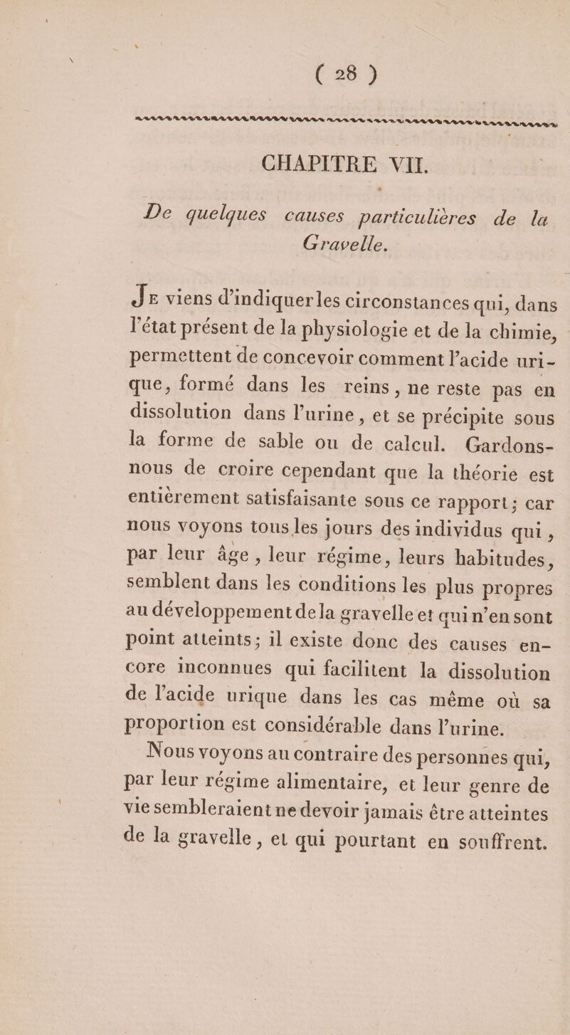 CHAPITRE VIL De quelques causes particulières de la G rave lie. Je viens d’indiquer les circonstances qui, dans Fe'tat présent de la physiologie et de la chimie, permettent de concevoir comment l’acide uri¬ que, formé dans les reins, ne reste pas en dissolution dans l’urine, et se précipite sous la forme de sable ou de calcul. Gardons- nous de croire cependant que la théorie est entièrement satisfaisante sous ce rapport^ car nous voyons tous les jours des individus qui, par leur âge, leur régime, leurs habitudes, semblent dans les conditions les plus propres au développement de la gravelle et qui n’en sont point atteints,- il existe donc des causes en¬ core inconnues qui facilitent la dissolution de l’acide urique dans les cas même où sa proportion est considérable dans l’urine. JNous voyons au contraire des personnes qui, par leur régime alimentaire, et leur genre de vie sembleraient ne devoir jamais être atteintes de la gravelle, et qui pourtant en souffrent.