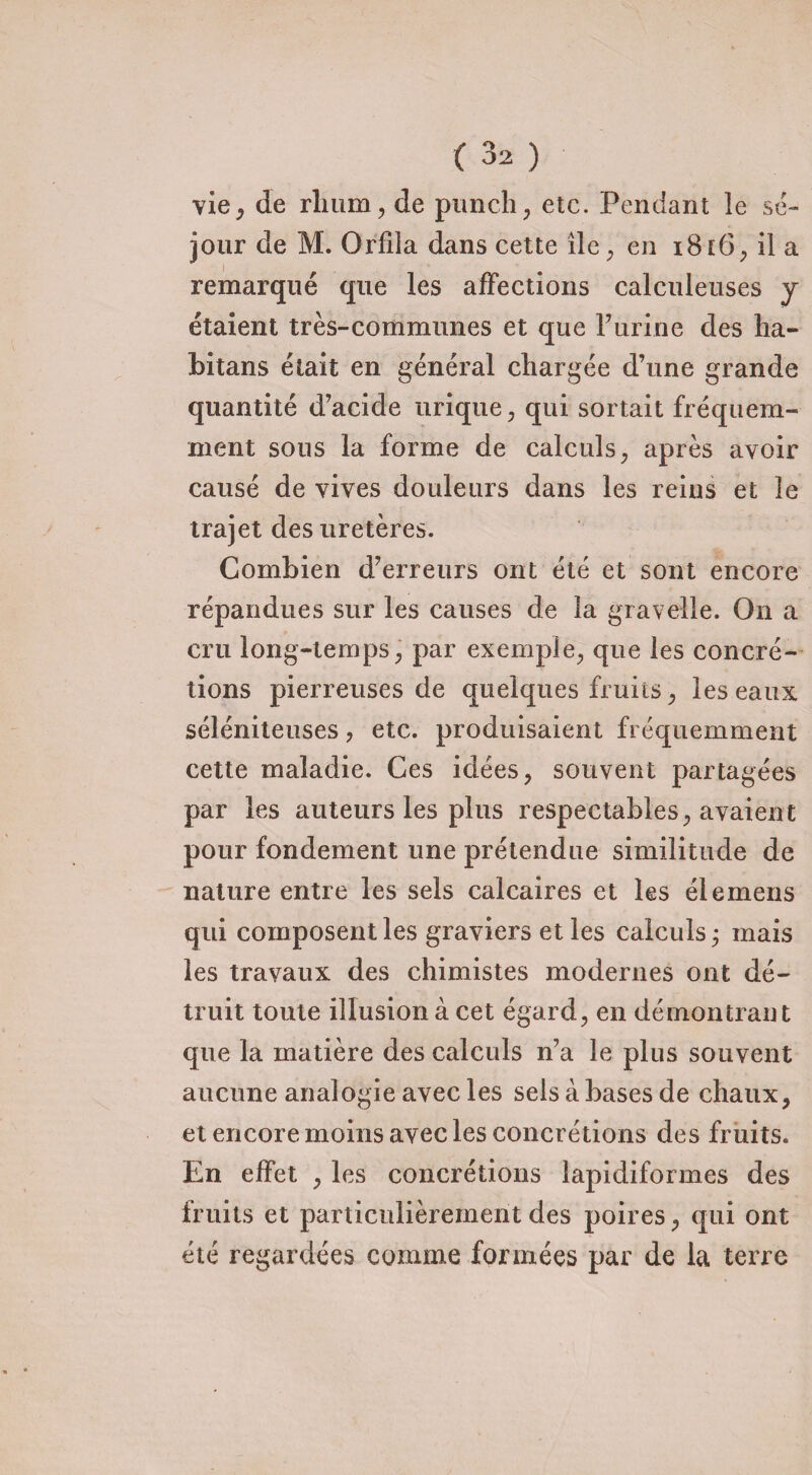 vie, de rhum, de punch, etc. Pendant le sé¬ jour de M. Orfila dans cette île, en 1816, il a remarqué que les affections calcuieuses y étaient très-communes et que l’urine des ha- bitans était en général chargée d’une grande quantité d’acide urique, qui sortait fréquem¬ ment sous la forme de calculs, après avoir causé de vives douleurs dans les reins et le trajet des uretères. Combien d’erreurs ont été et sont encore répandues sur les causes de la graveîle. On a cru long-temps, par exemple, que les concré¬ tions pierreuses de quelques fruits, les eaux séléniteuses, etc. produisaient fréquemment cette maladie. Ces idées, souvent partagées par les auteurs les plus respectables, avaient pour fondement une prétendue similitude de nature entre les sels calcaires et les élemens qui composent les graviers et les calculs; mais les travaux des chimistes modernes ont dé¬ truit toute illusion à cet égard, en démontrant que la matière des calculs n’a le plus souvent aucune analogie avec les sels à bases de chaux, et encore moins avec les concrétions des fruits. En effet , les concrétions lapidiformes des fruits et particulièrement des poires, qui ont été regardées comme formées par de la terre