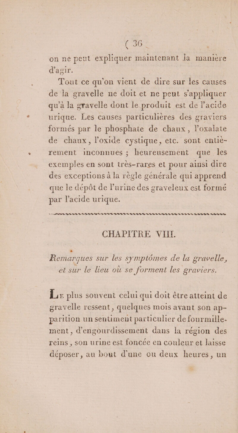 on ne peut expliquer maintenant .la manière d’agir. Tout ce qu’on vient de dire sur les causes de la grave!le ne doit et ne peut s’appliquer qu’à la gfavelle dont le produit est de l’acide urique. Les causes particulières des graviers formés par le phosphate de chaux, l’oxalate de chaux, l’oxide cystique, etc. sont entiè¬ rement inconnues ; heureusement que les exemples en sont très-rares et pour ainsi dire des exceptions à la règle générale qui apprend que le dépôt de l’urine des graveleux est formé par l’acide urique. CHAPITRE VIII. »• Remarques sur les symptômes de la gravelle et sur le lieu ou se forment les graviers. Le plus souvent celui qui doit être atteint de gravelle ressent, quelques mois avant son ap¬ parition un sentiment particulier de fourmille* incnt , d’engourdissement dans la région des reins ^ son urine est foncée en couleur et laisse déposer, au bout d'une ou deux heures, un