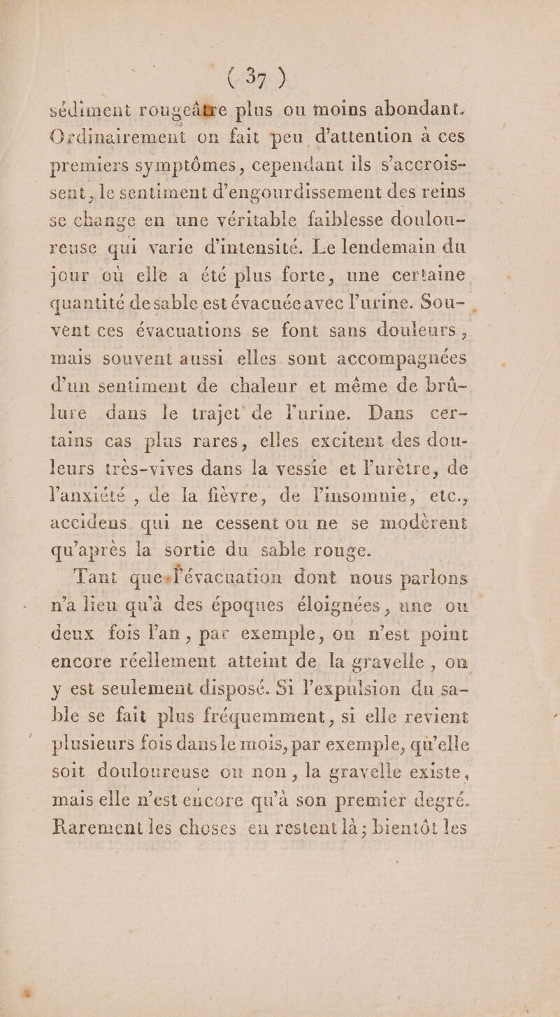 sédiment rougeâtre pins ou moins abondant» CvJ Ordinairement on fait peu d’attention à ces premiers symptômes, cependant ils s’accrois¬ sent , le sentiment d’engourdissement des reins se change en une véritable faiblesse doulou¬ reuse qui varie d’intensité. Le lendemain du jour où elle a été plus forte, une certaine quantité desable est évacuéeavec l’urine. Sou¬ vent ces évacuations se font sans douleurs , mais souvent aussi elles sont accompagnées d’un sentiment de chaleur et même de brû¬ lure dans le trajet de rurine. Dans cer¬ tains cas plus rares, elles excitent des dou¬ leurs très-vives dans la vessie et l’urètre, de l’anxiété , de la lièvre, de l’insomnie, etc., accidens qui ne cessent ou ne se modèrent qu’après la sortie du sable rouge. Tant que Fevacuation dont nous parlons n’a lieu qu’à des époques éloignées, une ou deux fois Fan, par exemple, on n’est point encore réellement atteint de la gravelle , on y est seulement disposé. Si l’expulsion du sa¬ ble se fait plus fréquemment, si elle revient plusieurs fois dans le mois, par exemple, qu’elle soit douloureuse on non, la gravelle existe, mais elle n’est encore qu’à son premier degré» Rarement les choses eu restent là ; bientôt les