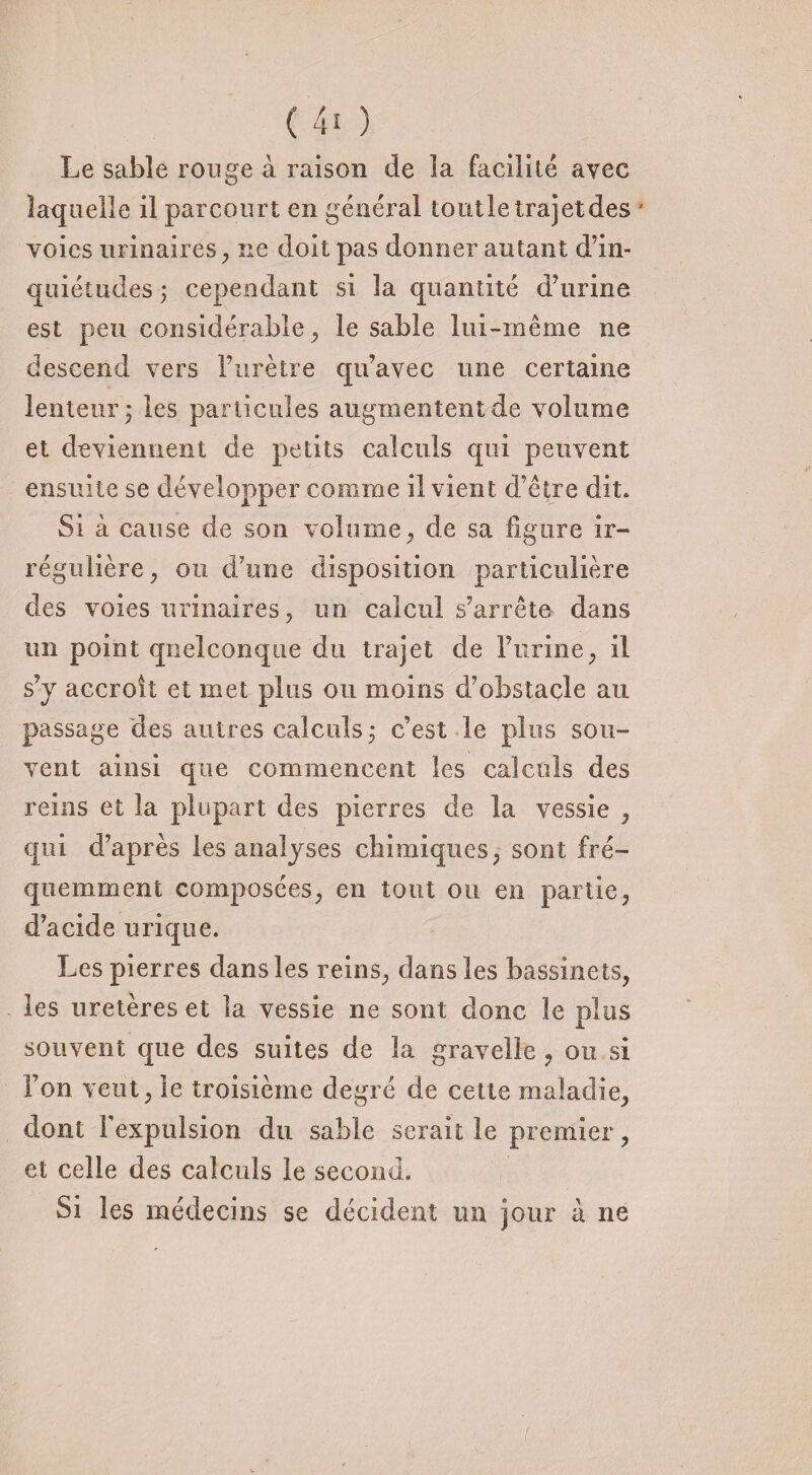 Le sabîe rouge à raison de la facilité avec laquelle il parcourt en général toutle trajet des ' voies urinaires, ne doit pas donner autant d’in¬ quiétudes ; cependant si la quantité d’urine est peu considérable, le sable lui-même ne descend vers l’urètre qu’avec une certaine lenteur ÿ les particules augmentent de volume et deviennent de petits calculs qui peuvent ensuite se développer comme il vient d’être dit. Si à cause de son volume, de sa figure ir¬ régulière, ou d’une disposition particulière des voies urinaires, un calcul s’arrête dans un point quelconque du trajet de l’urine, il s’y accroît et met plus ou moins d’obstacle au passage des autres calculs j c’est le plus sou¬ vent ainsi que commencent les calculs des reins et la plupart des pierres de la vessie , qui d’après les analyses chimiques, sont fré¬ quemment composées, en tout ou en partie, d’acide urique. Les pierres dans les reins, dans les bassinets, les uretères et la vessie ne sont donc le plus souvent que des suites de la gravelle 9 ou si Ton veut, le troisième degré de cette maladie, dont l’expulsion du sable serait le premier, et celle des calculs le second. Si les médecins se décident un jour à ne