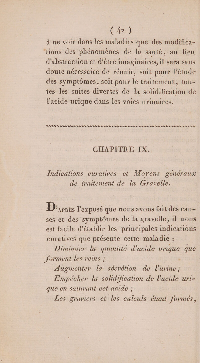 à ne voir dans les maladies que des modifica¬ tions des phénomènes de la santé, au lieu d’abstraction et d’être imaginaires, il sera sans doute nécessaire de réunir, soit pour l’étude des symptômes, soit pour le traitement, tou¬ tes les suites diverses de la solidification de Facide urique dans les voies urinaires. b V % CHAPITRE IX. Indications curatives et Moyens généraux de traitement de la Gravelle. D’après l’exposé que nous avons fait des cau¬ ses et des symptômes de la gravelle, il nous est facile d’établir les principales indications curatives que présente cette maladie : Diminuer la quantité d'acide urique que forment les reins ; Augmenter la sécrétion de Vurine; Empêcher la solidification de Vacide uri¬ que en saturant cet acide ; Les graviers et les calculs étant formés $