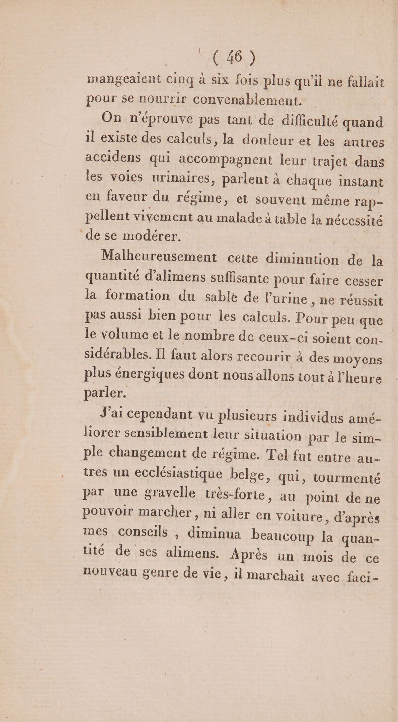 I mangeaient cinq à six fois plus qu’il ne fallait pour se nourrir convenablement. On n’éprouve pas tant de difficulté quand n existe des calculs, la douleur et les autres accidens qui accompagnent leur trajet dans les voies urinaires, parient a chaque instant en faveur du régime, et souvent même rap¬ pellent vivement au malade à table la nécessité de se modérer. Malheureusement cette diminution de la quantité d’alirnens suffisante pour faire cesser la formation du sable de l’urine , ne réussit pas aussi bien pour les calculs. Pour peu que le volume et le nombre de ceux-ci soient con¬ sidérables. Il faut alors recourir à des moyens plus énergiques dont nous allons tout à l’heure parler. J’ai cependant vu plusieurs individus amé¬ liorer sensiblement leur situation par le sim¬ ple changement de régime. Tel fut entre au¬ tres un ecclésiastique belge, qui, tourmenté par une gravelle très-forte, au point de ne pouvoir marcher, ni aller en voilure, d’après mes conseils , diminua beaucoup la quan¬ tité de ses alimens. Après un mois de ce nouveau genre de vie, il marchait avec faci-