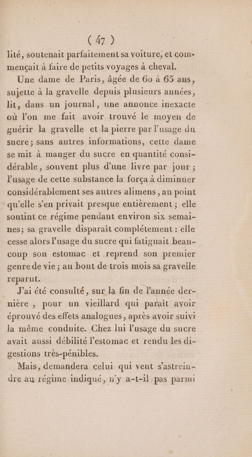 lité, soutenait parfaitement sa voiture, et com¬ mençait à faire de petits voyages à cheval. Une dame de Paris, âgée de 60 à 65 ans, sujette à la gravelle depuis plusieurs années, lit, dans un journal, une annonce inexacte où Ton me fait avoir trouvé le moyen de guérir la gravelle et la pierre par Tissage du sucre 5 sans autres informations, celte dame se mit à manger du sucre en quantité consi¬ dérable, souvent plus d’une livre par jour j l7lisage de cette substance la força à diminuer considérablement ses autres alimens, au point qu’elle s’en privait presque entièrement ; elle soutint ce régime pendant environ six semai¬ nes j sa gravelle disparaît complètement : elle cesse alors l’usage du sucre qui fatiguait beau¬ coup son estomac et reprend son premier genre de vie ; au bout de trois mois sa gravelle reparut. J’ai été consulté, sur la fin de l’année der¬ nière , pour un vieillard qui paraît avoir éprouvé des effets analogues, après avoir suivi la même conduite. Chez lui l’usage du sucre avait aussi débilité l’estomac et rendu les di¬ gestions très-pénibles. Mais, demandera celui qui veut s’astrein¬ dre au régime indiqué , n’y a-t-il pas parmi
