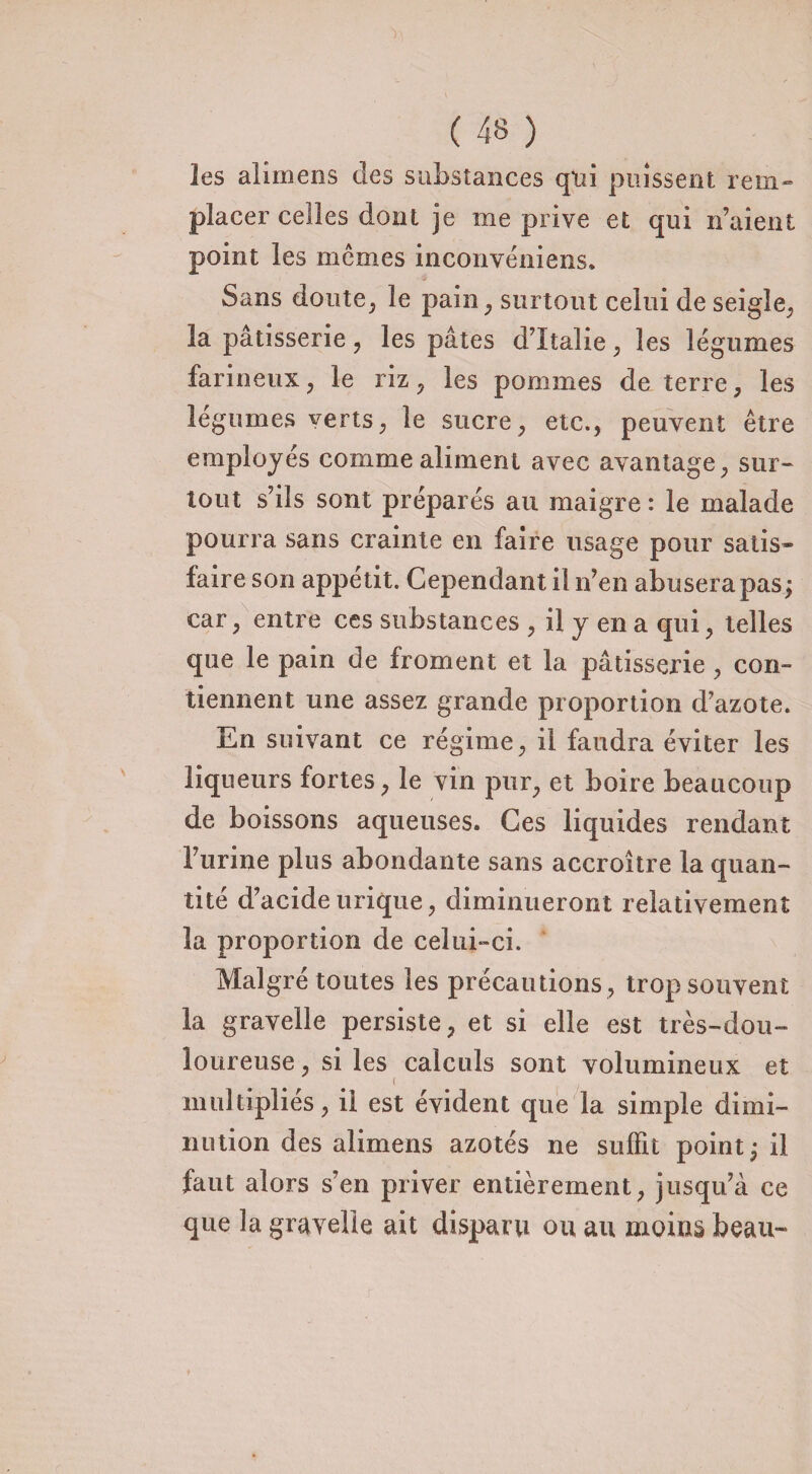 les alimens des substances qui puissent rem¬ placer cèdes dont je me prive et qui n’aient point les mêmes inconvéniens. Sans doute, le pain, surtout celui de seigle, la pâtisserie , les pâtes d’Italie, les légumes farineux, le riz , les pommes de terre, les légumes verts, le sucre, etc., peuvent être employés comme aliment avec avantage, sur¬ tout s’ils sont préparés au maigre : le malade pourra sans crainte en faire usage pour satis¬ faire son appétit. Cependant il n’en abusera pas; car, entre ces substances , il y en a qui, telles que le pain de froment et la pâtisserie, con¬ tiennent une assez grande proportion d’azote. En suivant ce régime, il faudra éviter les liqueurs fortes, le vin pur, et boire beaucoup de boissons aqueuses. Ces liquides rendant l’urine plus abondante sans accroître la quan¬ tité d’acide urique, diminueront relativement la proportion de celui-ci. Malgré toutes les précautions , trop souvent la gravelle persiste, et si elle est très-dou¬ loureuse, si les calculs sont volumineux et i multipliés, il est évident que la simple dimi¬ nution des alimens azotés ne suffit points il faut alors s’en priver entièrement, jusqu’à ce que la gravelle ait disparu ou au moins beau-