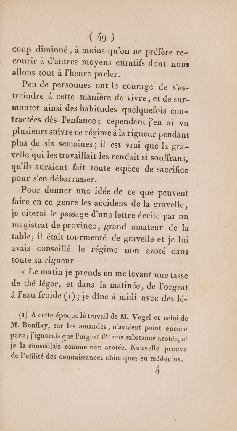 coup diminué, à moins qu’on ne préfère re¬ courir à d’autres moyens curatifs dont nous allons tout à l’heure parler. Peu de personnes ont le courage de s’as¬ treindre a cette manière de vivre ; et de sur¬ monter ainsi des habitudes quelquefois con¬ tractées dès l’enfance ; cependant j’en ai vu plusieurs suivre ce régime à la rigueur pendant plus de six semaines ; il est vrai que la gra- velle qui les travaillait les rendait si souffrans, qu iis auiaient fait toute espece de sacrifice pour s’en débarrasser. Pour donner une idée de ce que peuvent faire en ce genre les accidens de la gravelle, je citerai le passage d’une lettre écrite par un magistrat de province, grand amateur de la table; il était tourmenté de gravelle et je lui avais conseillé le régime non azoté dans toute sa rigueur « Le matin je prends en me levant une tasse de the léger, et dans la matinée, de l’orgeat à l’eau froide (i) ; je dîne à midi avec des lé- (0 A cette époque lé travail de M. Vogel et celui de M. Boullay, sur les amandes, n’avaieut point encore paru ; j’ignorais que l’orgeat fût une substance azotée, et je la conseillais comme non azotée. Nouvelle preuve de P utilité des connaissances chimiques en médecine. 4