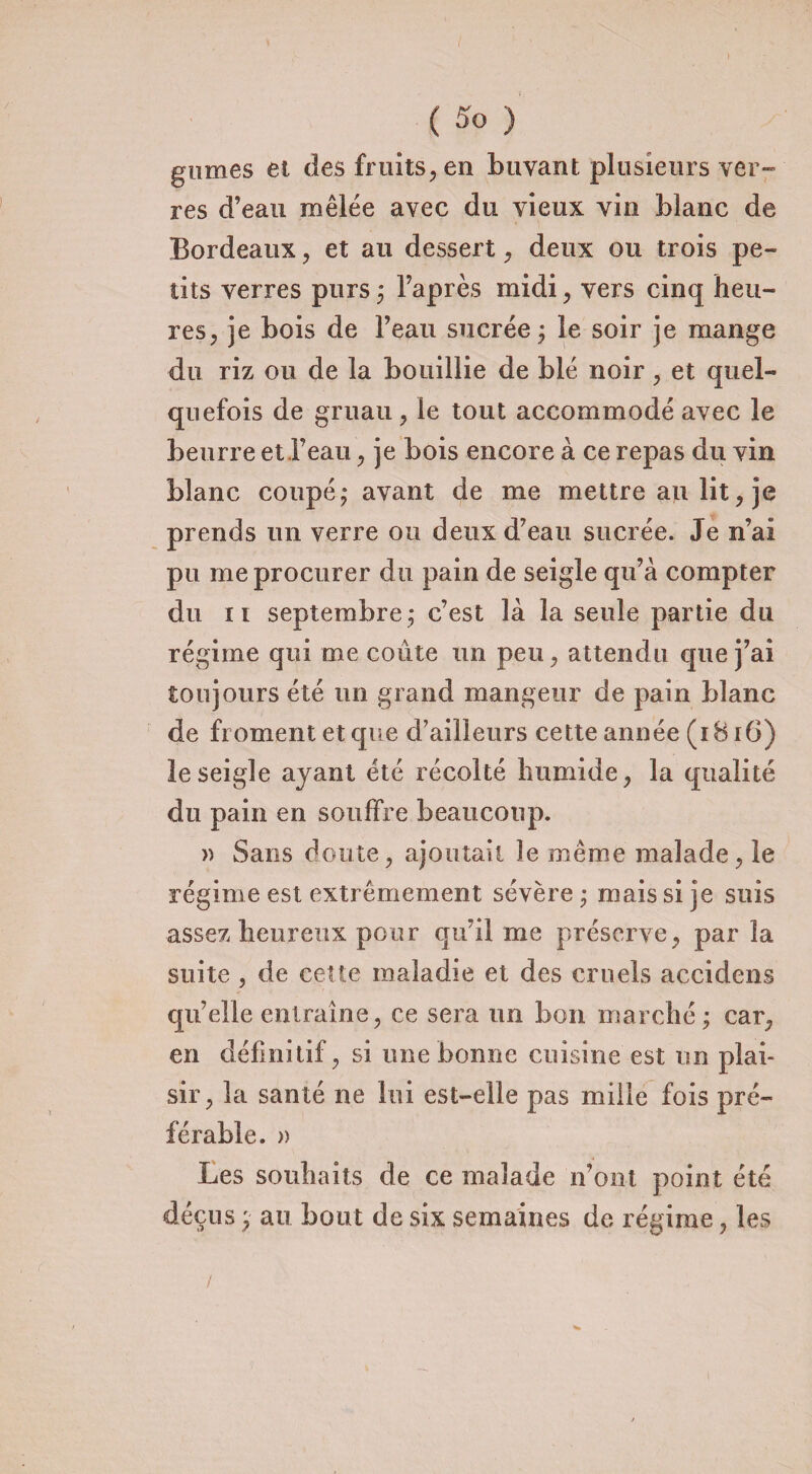 gnmes et des fruits, en buvant plusieurs ver¬ res d’eau mêlée avec du vieux vin blanc de Bordeaux, et au dessert, deux ou trois pe¬ tits verres purs ; l’api ès midi, vers cinq heu¬ res, je bois de l’eau sucrée ; le soir je mange du riz ou de la bouillie de blé noir , et quel¬ quefois de gruau, le tout accommodé avec le beurre et l’eau, je bois encore à ce repas du vin blanc coupé ; avant de me mettre au lit, je prends un verre ou deux d’eau sucrée. Je n’ai pu me procurer du pain de seigle qu’à compter du il septembre ; c’est là la seule partie du régime qui me coûte un peu, attendu que j’ai toujours été un grand mangeur de pain blanc de froment et que d’ailleurs cette année (1816) le seigle ayant été récolté humide, la qualité du pain en souffre beaucoup. » Sans doute, ajoutait le même malade, le régime est extrêmement sévère ; mais si je suis assez heureux pour qu’il me préserve, par la suite , de cette maladie et des cruels accidens qu’elle entraîne, ce sera un bon marché; car, en définitif, si une bonne cuisine est un plai¬ sir, la santé ne lui est-elle pas mille fois pré¬ férable. » Les souhaits de ce malade n’ont point été déçus ; au bout de six semaines de régime, les /