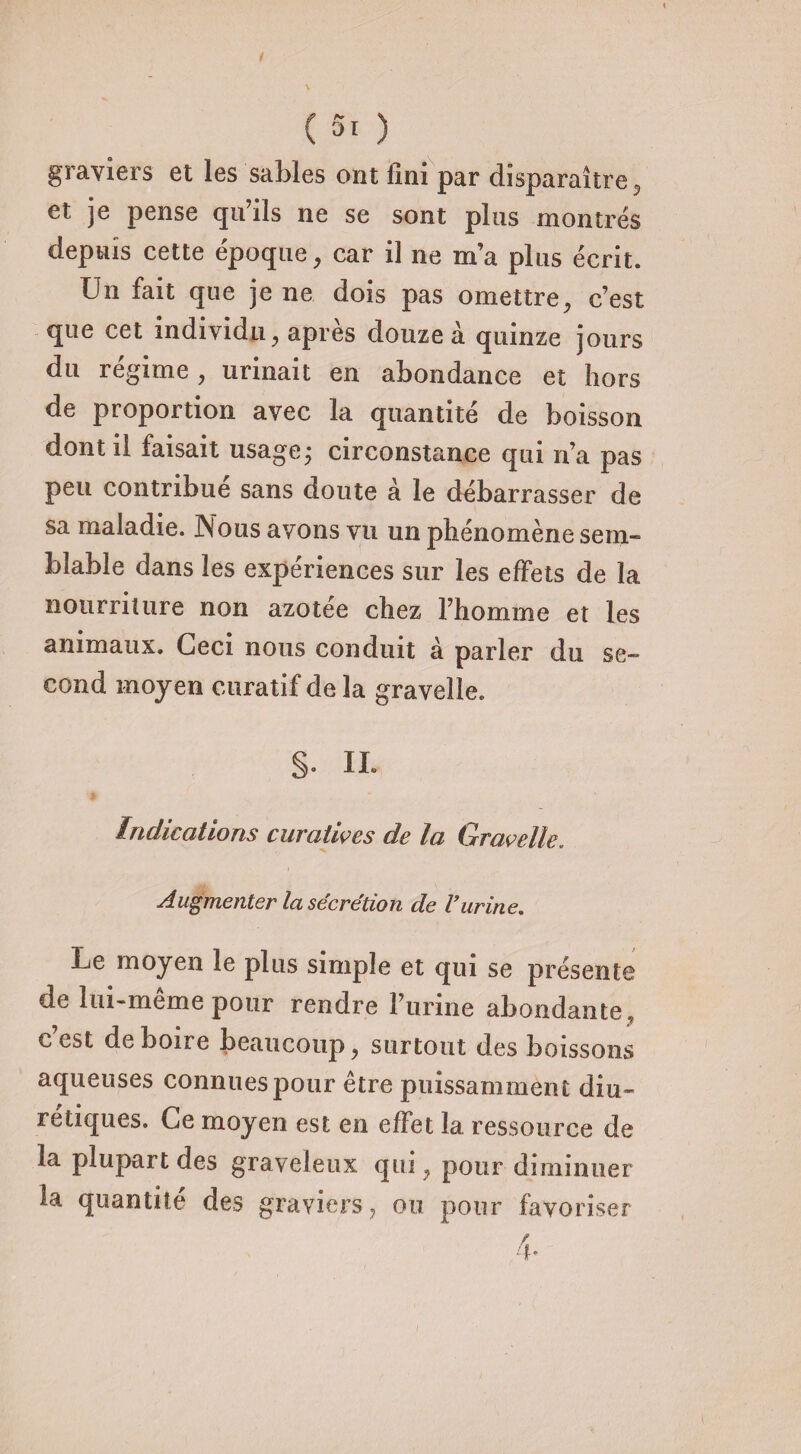 graviers et les sables ont Uni par disparaître 5 et je pense qu’ils ne se sont plus montrés depuis cette époque, car il ne m’a plus écrit. Un fait que je ne dois pas omettre, c’est que cet individu, apres douze à quinze jours du régime , urinait en abondance et hors de proportion avec la quantité de boisson dont il faisait usage; circonstance qui n’a pas peu contribue sans doute à le débarrasser de sa maladie. JNous avons vu un phénomène sem¬ blable dans les expériences sur les effets de la nourriture non azotée chez l’homme et les animaux. Ceci nous conduit à parler du se¬ cond moyen curatif de la gravelle. §. IL Indications curatives de la Gravelle. Augmenter la sécrétion de l’urine. Le moyen le plus simple et qui se présente de lui-même pour rendre l’urine abondante, c est de boire beaucoup, surtout des boissons aqueuses connues pour être puissamment diu¬ rétiques. Ce moyen est en effet la ressource de la plupart des graveleux qui, pour diminuer la quantité des graviers ? ou pour favoriser