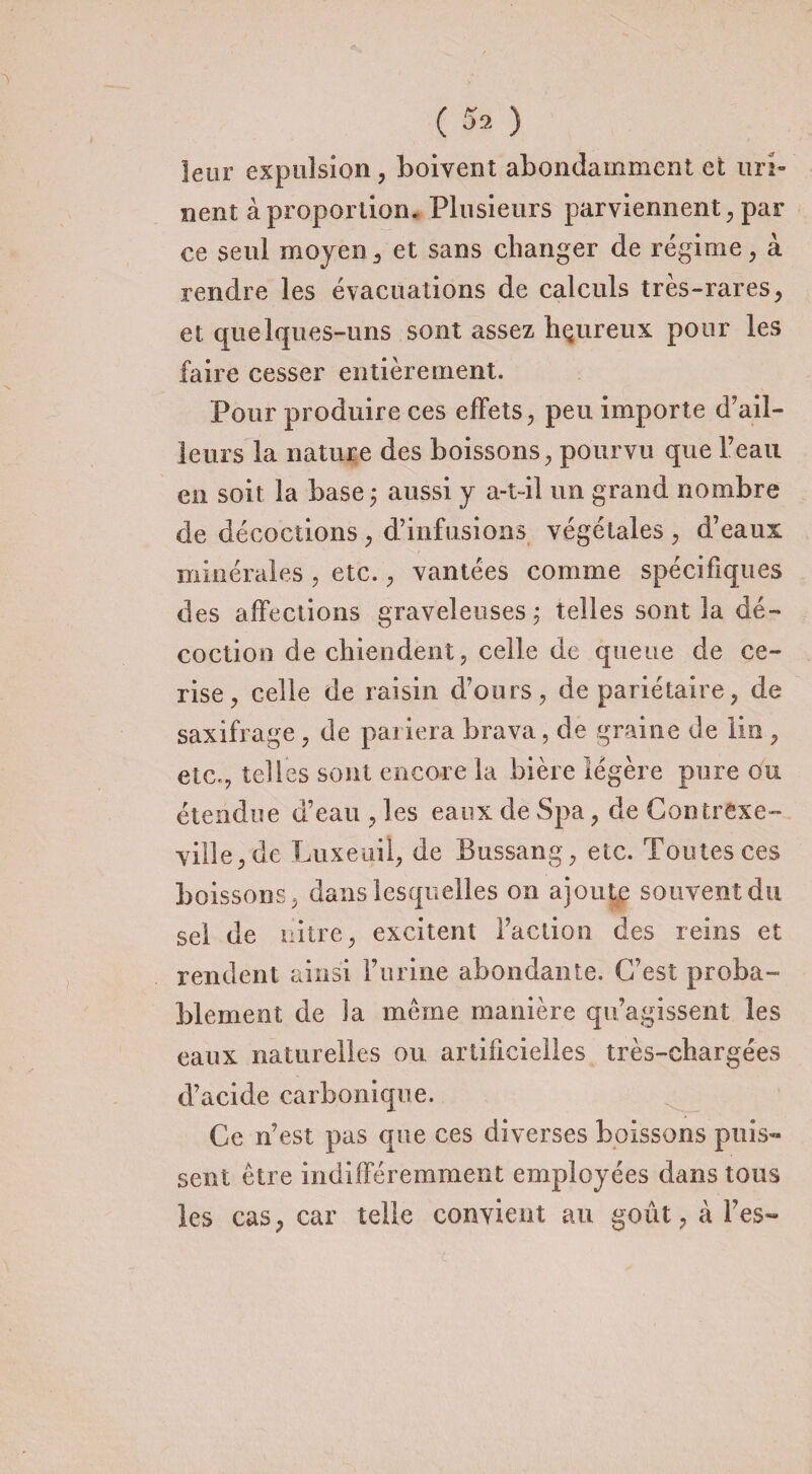 ( $2 ) leur expulsion , boivent abondamment et uri¬ nent à proportion. Plusieurs parviennent, par ce seul moyen, et sans changer de régime, à rendre les évacuations de calculs très-rares, et quelques-uns sont assez bçureux pour les faire cesser entièrement. Pour produire ces effets, peu importe d’ail¬ leurs la nature des boissons, pourvu que l’eau en soit la base \ aussi y a-t-il un grand nombre de décoctions, d’infusions végétales, d’eaux minérales , etc., vantées comme spécifiques des affections graveleuses ; telles sont la dé¬ coction de chiendent, celle de queue de ce¬ rise, celle de raisin d’ours, de pariétaire, de saxifrage , de pariera brava, de graine de lin , etc., telles sont encore la bière légère pure ou étendue d’eau , les eaux de Spa, de Contrexe- ville,de Liixeo.il, de Bussang, etc. Toutes ces boissons, dans lesquelles on ajoute souvent du sel de nitre, excitent l’action des reins et rendent ainsi l’urine abondante. C’est proba¬ blement de la même manière qu’agissent les eaux naturelles ou artificielles très-chargées d’acide carbonique. Ce n’est pas que ces diverses boissons puis¬ sent être indifféremment employées dans tous les cas, car telle convient au goût, à l’es-
