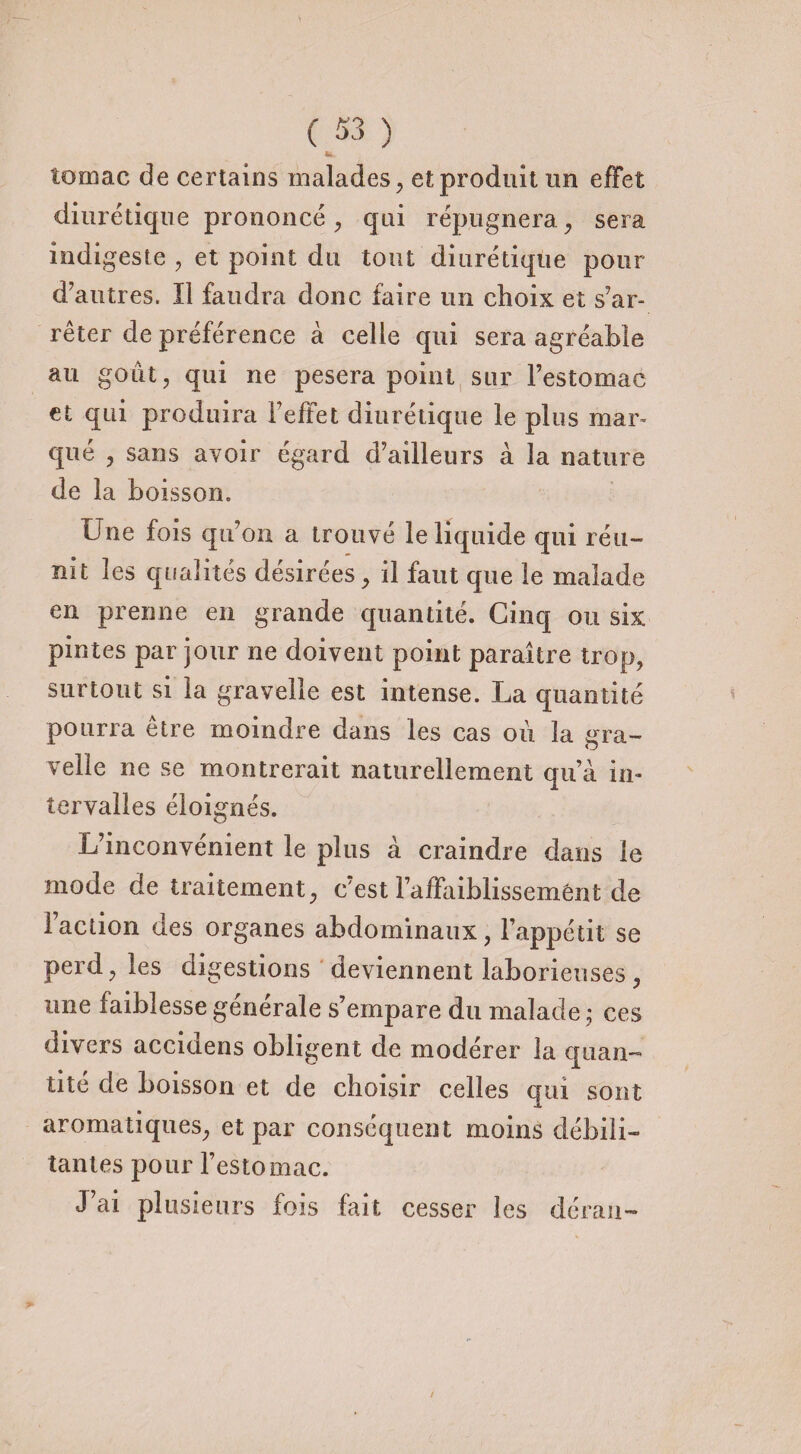 tomac de certains malades, et produit un effet diurétique prononcé, qui répugnera, sera indigeste , et point du tout diurétique pour d'autres. Il faudra donc faire un choix et s'ar¬ rêter de préférence à celle qui sera agréable au goût, qui ne pesera point sur l’estomac et qui produira l'effet diurétique le plus mar¬ qué , sans avoir égard d’ailleurs à la nature de la boisson. Une fois qu’on a trouvé le liquide qui réu¬ nit les qualités désirées, il faut que le malade en prenne en grande quantité. Cinq ou six pintes par jour ne doivent point paraître trop, surtout si la gravelle est intense. La quantité pourra être moindre dans les cas où la gra- velie ne se montrerait naturellement qu’à in¬ tervalles éloignés. L’inconvénient le plus à craindre dans le mode de traitement, c’est Faffiiiblissemént de Faction des organes abdominaux, l’appétit se perd, les digestions deviennent laborieuses , une faiblesse générale s’empare du malade ; ces divers accidens obligent de modérer la quan¬ tité de boisson et de choisir celles qui sont aromatiques, et par conséquent moins débili¬ tantes pour l’estomac. J’ai plusieurs fois fait cesser les déran-